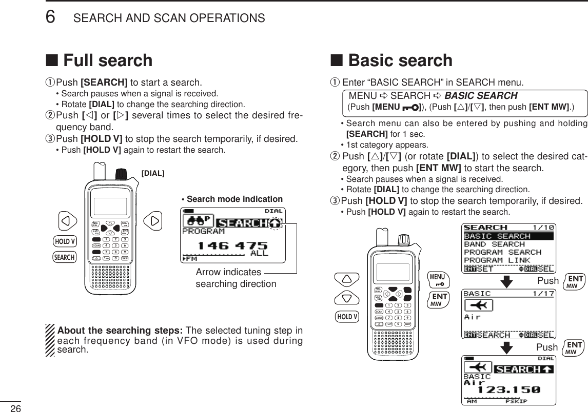 266SEARCH AND SCAN OPERATIONSNew2001 New2001■ Full searchq  Push [SEARCH] to start a search.  • Search pauses when a signal is received.  • Rotate [DIAL] to change the searching direction.w  Push [v] or [w] several times to select the desired fre-quency band.e Push [HOLD V] to stop the search temporarily, if desired.  • Push [HOLD V] again to restart the search.MWMENUENTHOLD VSCAN.1472580369SKIPNO.CLRSQLDIALSEARCHATTHOLD VSEARCH[DIAL]• Search mode indicationArrow indicates searching direction  About the searching steps: The selected tuning step in each frequency band (in VFO mode) is used during search.■ Basic searchq  Enter “BASIC SEARCH” in SEARCH menu. MENU ➪ SEARCH ➪ BASIC SEARCH (Push [MENU  ]), (Push [r]/[s], then push [ENT MW].)  •  Search menu can also be entered by pushing and holding [SEARCH] for 1 sec.  • 1st category appears.w  Push [r]/[s] (or rotate [DIAL]) to select the desired cat-egory, then push [ENT MW] to start the search.  • Search pauses when a signal is received.  • Rotate [DIAL] to change the searching direction.e Push [HOLD V] to stop the search temporarily, if desired.  • Push [HOLD V] again to restart the search.MWMENUENTHOLDSCAN.1472580369SKIPNO.CLRSQLDIALSEARCHATTMWENTHOLD VMENUPush MWENTPush MWENT
