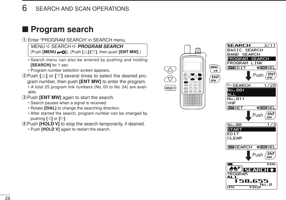 286SEARCH AND SCAN OPERATIONSNew2001 New2001■ Program searchq  Enter “PROGRAM SEARCH” in SEARCH menu. MENU ➪ SEARCH ➪ PROGRAM SEARCH (Push [MENU  ]), (Push [r]/[s], then push [ENT MW].)•  Search menu can also be entered by pushing and holding [SEARCH] for 1 sec.• Program number selection screen appears.w  Push [r] or [s] several times to select the desired pro-gram number, then push [ENT MW] to enter the program.• A total 25 program link numbers (No. 00 to No. 24) are avail-able.e  Push [ENT MW] again to start the search.• Search pauses when a signal is received.• Rotate [DIAL] to change the searching direction.•  After started the search, program number can be changed by pushing [v] or [w].r Push [HOLD V] to stop the search temporarily, if desired.• Push [HOLD V] again to restart the search.MWMENUENTHOLD VSCAN.1472580369SKIPNO.CLRSQLDIALSEARCHATTMWENTHOLD VMENUPush MWENTPush MWENTPush MWENT