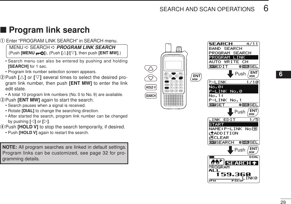 New2001296SEARCH AND SCAN OPERATIONS12345678910111213141516171819■ Program link searchq  Enter “PROGRAM LINK SEARCH” in SEARCH menu. MENU ➪ SEARCH ➪ PROGRAM LINK SEARCH (Push [MENU  ]), (Push [r]/[s], then push [ENT MW].)  •  Search menu can also be entered by pushing and holding [SEARCH] for 1 sec.  • Program link number selection screen appears.w  Push [r] or [s] several times to select the desired pro-gram link number, then push [ENT MW] to enter the link edit state.  • A total 10 program link numbers (No. 0 to No. 9) are available.e  Push [ENT MW] again to start the search.  • Search pauses when a signal is received.  • Rotate [DIAL] to change the searching direction.  •  After started the search, program link number can be changed by pushing [v] or [w].r Push [HOLD V] to stop the search temporarily, if desired.  • Push [HOLD V] again to restart the search.NOTE: All program searches are linked in default settings. Program links can be customized, see page 32 for pro-gramming details. MWMENUENTHOLD VSCAN.1472580369SKIPNO.CLRSQLDIALSEARCHATTMWENTHOLD VSEARCHPush MWENTPush MWENTPush MWENT