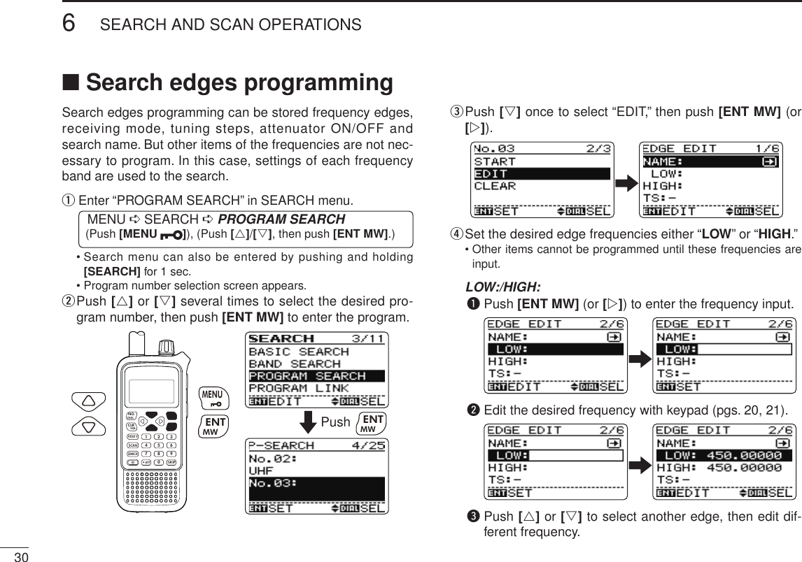 306SEARCH AND SCAN OPERATIONSNew2001 New2001■ Search edges programmingSearch edges programming can be stored frequency edges, receiving mode, tuning steps, attenuator ON/OFF and search name. But other items of the frequencies are not nec-essary to program. In this case, settings of each frequency band are used to the search. q  Enter “PROGRAM SEARCH” in SEARCH menu. MENU ➪ SEARCH ➪ PROGRAM SEARCH (Push [MENU  ]), (Push [r]/[s], then push [ENT MW].)  •  Search menu can also be entered by pushing and holding [SEARCH] for 1 sec.  • Program number selection screen appears.w  Push [r] or [s] several times to select the desired pro-gram number, then push [ENT MW] to enter the program.MWMENUENTHOLD VSCAN.1472580369SKIPNO.CLRSQLDIALSEARCHATTMWENTMENUPush MWENTe  Push [s] once to select “EDIT,” then push [ENT MW] (or [w]).r  Set the desired edge frequencies either “LOW” or “HIGH.”   •  Other items cannot be programmed until these frequencies are input. LOW:/HIGH:q  Push [ENT MW] (or [w]) to enter the frequency input.w  Edit the desired frequency with keypad (pgs. 20, 21).e  Push [r] or [s] to select another edge, then edit dif-ferent frequency.