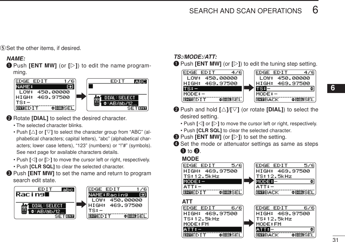 New2001316SEARCH AND SCAN OPERATIONS12345678910111213141516171819t  Set the other items, if desired. NAME: q  Push [ENT MW] (or [w]) to edit the name program-ming. w  Rotate [DIAL] to select the desired character.   •  The selected character blinks.  •  Push [r] or [s] to select the character group from “ABC” (al-phabetical characters; capital letters), “abc” (alphabetical char-acters; lower case letters), “123” (numbers) or “!”#” (symbols). See next page for available characters details.   •  Push [v] or [w] to move the cursor left or right, respectively.   •  Push [CLR SQL] to clear the selected character. e  Push [ENT MW] to set the name and return to program search edit state. TS:/MODE:/ATT: q  Push [ENT MW] (or [w]) to edit the tuning step setting. w  Push and hold [r]/[s] (or rotate [DIAL]) to select the desired setting.   •  Push [v] or [w] to move the cursor left or right, respectively.   •  Push [CLR SQL] to clear the selected character. e  Push [ENT MW] (or [w]) to set the setting. r  Set the mode or attenuator settings as same as steps q to e.MODEATT