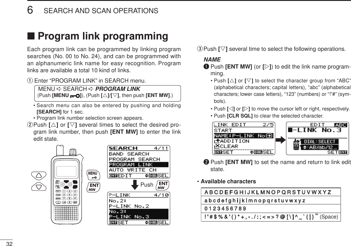 326SEARCH AND SCAN OPERATIONSNew2001 New2001■ Program link programmingEach program link can be programmed by linking program searches (No. 00 to No. 24), and can be programmed with an alphanumeric link name for easy recognition. Program links are available a total 10 kind of links.q  Enter “PROGRAM LINK” in SEARCH menu. MENU ➪ SEARCH ➪ PROGRAM LINK (Push [MENU  ]), (Push [r]/[s], then push [ENT MW].)  •  Search menu can also be entered by pushing and holding [SEARCH] for 1 sec.  • Program link number selection screen appears.w  Push [r] or [s] several times to select the desired pro-gram link number, then push [ENT MW] to enter the link edit state.MWMENUENTHOLD VSCAN.1472580369SKIPNO.CLRSQLDIALSEARCHATTMWENTMENUPush MWENTe  Push [s] several time to select the following operations. NAME q  Push [ENT MW] (or [w]) to edit the link name program-ming.   •  Push [r] or [s] to select the character group from “ABC” (alphabetical characters; capital letters), “abc” (alphabetical characters; lower case letters), “123” (numbers) or “!”#” (sym-bols).   •  Push [v] or [w] to move the cursor left or right, respectively.   •  Push [CLR SQL] to clear the selected character. w  Push [ENT MW] to set the name and return to link edit state.• Available charactersABCDEFGHIJKLMNOPQRSTUVWXYZabcdefghijklmnopqrstuvwxyz0123456789!&apos;&apos;#$%&amp;&apos;()*+,-./:;&lt;=&gt;?@[\]^_`{|}~ (Space)