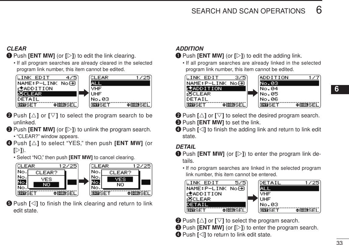 New2001336SEARCH AND SCAN OPERATIONS12345678910111213141516171819 CLEAR q  Push [ENT MW] (or [w]) to edit the link clearing.   •  If all program searches are already cleared in the selected program link number, this item cannot be edited. w  Push [r] or [s] to select the program search to be unlinked. e  Push [ENT MW] (or [w]) to unlink the program search.   •  “CLEAR?” window appears. r  Push [r] to select “YES,” then push [ENT MW] (or [w]).   •  Select “NO,” then push [ENT MW] to cancel clearing.Cancel clearing Link clear t  Push [v] to finish the link clearing and return to link edit state. ADDITION q  Push [ENT MW] (or [w]) to edit the adding link.   •  If all program searches are already linked in the selected program link number, this item cannot be edited. w  Push [r] or [s] to select the desired program search. e  Push [ENT MW] to set the link. r  Push [v] to ﬁnish the adding link and return to link edit state. DETAIL q  Push [ENT MW] (or [w]) to enter the program link de-tails.   •  If no program searches are linked in the selected program link number, this item cannot be entered. w  Push [r] or [s] to select the program search. e  Push [ENT MW] (or [w]) to enter the program search. r  Push [v] to return to link edit state.
