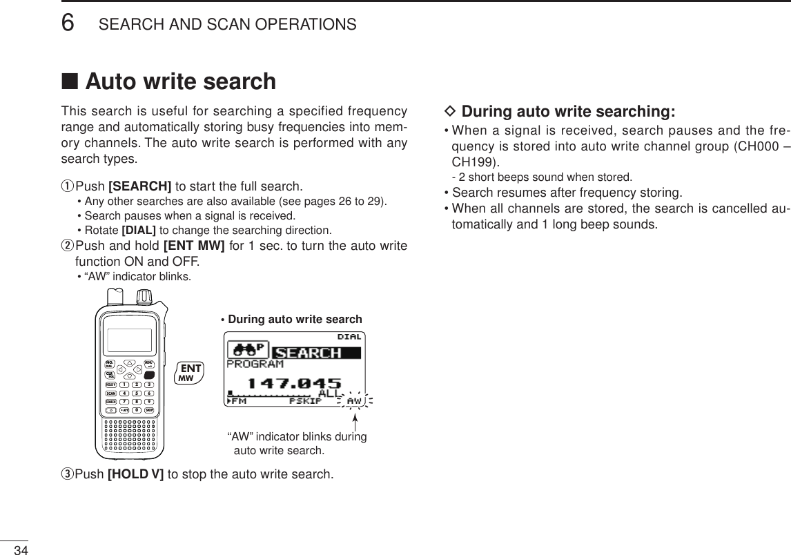 346SEARCH AND SCAN OPERATIONSNew2001 New2001■ Auto write searchThis search is useful for searching a specified frequency range and automatically storing busy frequencies into mem-ory channels. The auto write search is performed with any search types.q  Push [SEARCH] to start the full search.•  Any other searches are also available (see pages 26 to 29).• Search pauses when a signal is received.• Rotate [DIAL] to change the searching direction.w  Push and hold [ENT MW] for 1 sec. to turn the auto write function ON and OFF.• “AW” indicator blinks.MWMENUENTHOLD VSCAN.1472580369SKIPNO.CLRSQLDIALSEARCHATTMWENT“AW” indicator blinks during  auto write search.• During auto write searche Push [HOLD V] to stop the auto write search.D During auto write searching:•  When a signal is received, search pauses and the fre-quency is stored into auto write channel group (CH000 –CH199).- 2 short beeps sound when stored.• Search resumes after frequency storing.•  When all channels are stored, the search is cancelled au-tomatically and 1 long beep sounds.