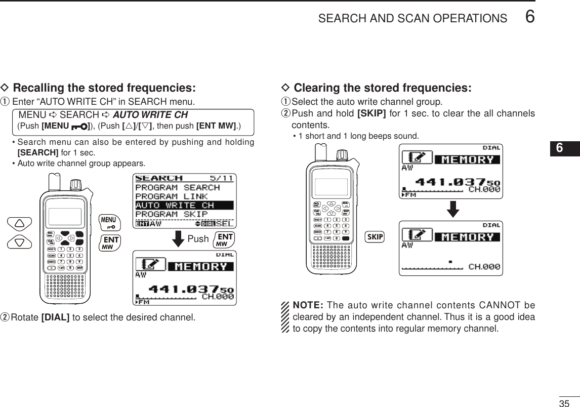 New2001356SEARCH AND SCAN OPERATIONS12345678910111213141516171819D Recalling the stored frequencies:q  Enter “AUTO WRITE CH” in SEARCH menu. MENU ➪ SEARCH ➪ AUTO WRITE CH (Push [MENU  ]), (Push [r]/[s], then push [ENT MW].)•  Search menu can also be entered by pushing and holding [SEARCH] for 1 sec.• Auto write channel group appears.MWMENUENTHOLD VSCAN.1472580369SKIPNO.CLRSQLDIALSEARCHATTMWENTMENUPush MWENTw  Rotate [DIAL] to select the desired channel.D Clearing the stored frequencies:q Select the auto write channel group.w  Push and hold [SKIP] for 1 sec. to clear the all channels contents.• 1 short and 1 long beeps sound.MWMENUENTHOLD VSCAN.1472580369SKIPNO.CLRSQLDIALSEARCHATT SKIP  NOTE: The auto write channel contents CANNOT be cleared by an independent channel. Thus it is a good idea to copy the contents into regular memory channel.