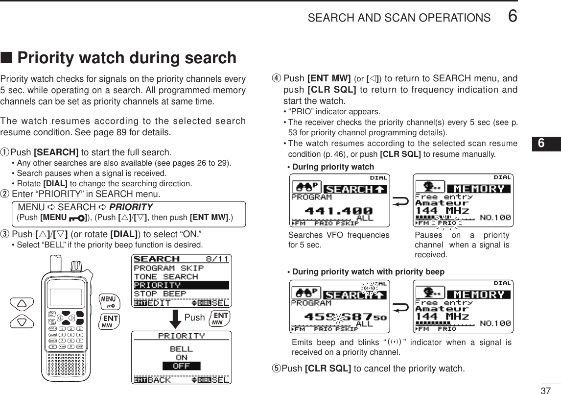 New2001376SEARCH AND SCAN OPERATIONS12345678910111213141516171819■ Priority watch during searchPriority watch checks for signals on the priority channels every 5 sec. while operating on a search. All programmed memory channels can be set as priority channels at same time.The watch resumes according to the selected search resume condition. See page 89 for details.q  Push [SEARCH] to start the full search.•  Any other searches are also available (see pages 26 to 29).• Search pauses when a signal is received.• Rotate [DIAL] to change the searching direction.w  Enter “PRIORITY” in SEARCH menu. MENU ➪ SEARCH ➪ PRIORITY (Push [MENU  ]), (Push [r]/[s], then push [ENT MW].)e  Push [r]/[s] (or rotate [DIAL]) to select “ON.”•  Select “BELL” if the priority beep function is desired.MWMENUENTHOLD VSCAN.1472580369SKIPNO.CLRSQLDIALSEARCHATTMWENTMENUPush MWENTr  Push [ENT MW] (or [v]) to return to SEARCH menu, and push [CLR SQL] to return to frequency indication and start the watch.• “PRIO” indicator appears.•  The receiver checks the priority channel(s) every 5 sec (see p. 53 for priority channel programming details).•  The watch resumes according to the selected scan resume condition (p. 46), or push [CLR SQL] to resume manually.• During priority watchSearches VFO  frequencies for 5 sec. Pauses  on  a  priority channel  when a signal is received.• During priority watch with priority beepEmits  beep  and  blinks  “S”  indicator  when  a  signal  is received on a priority channel.t Push [CLR SQL] to cancel the priority watch.