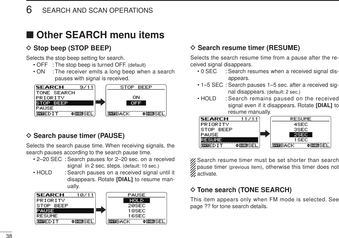 386SEARCH AND SCAN OPERATIONSNew2001 New2001■ Other SEARCH menu itemsD Stop beep (STOP BEEP)Selects the stop beep setting for search.• OFF  : The stop beep is turned OFF. (default)• ON  :  The receiver emits a long beep when a search pauses with signal is received.D Search pause timer (PAUSE)Selects the search pause time. When receiving signals, the search pauses according to the search pause time.• 2–20 SEC  :  Search pauses for 2–20 sec. on a received signal  in 2 sec. steps. (default: 10 sec.)• HOLD  :  Search pauses on a received signal until it disappears. Rotate [DIAL] to resume man-ually.D Search resume timer (RESUME)Selects the search resume time from a pause after the re-ceived signal disappears.• 0 SEC  :  Search resumes when a received signal dis-appears.• 1–5 SEC :  Search pauses 1–5 sec. after a received sig-nal disappears. (default: 2 sec.)• HOLD  :  Search remains paused on the received signal even if it disappears. Rotate [DIAL] to resume manually.  Search resume timer must be set shorter than search pause timer (previous item), otherwise this timer does not activate.D Tone search (TONE SEARCH)This item appears only when FM mode is selected. See page ?? for tone search details.