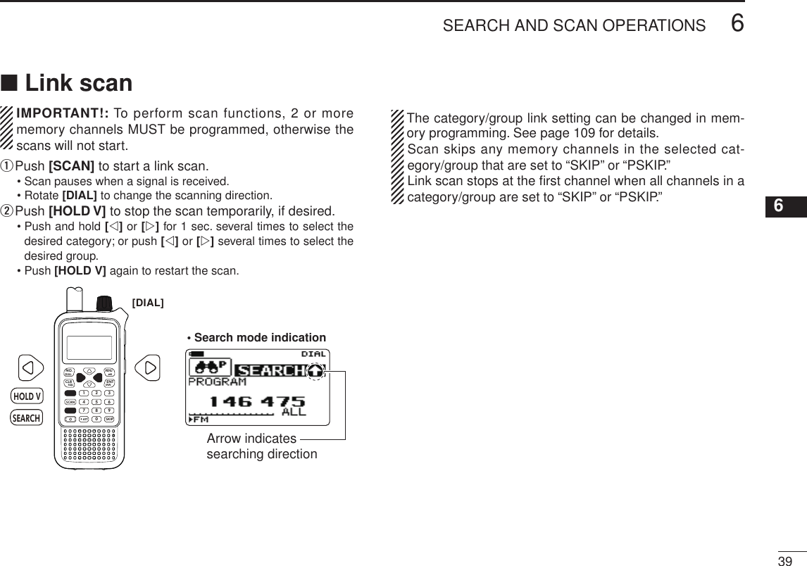 New2001396SEARCH AND SCAN OPERATIONS12345678910111213141516171819■ Link scan  IMPORTANT!: To perform scan functions, 2 or more memory channels MUST be programmed, otherwise the scans will not start.q  Push [SCAN] to start a link scan.• Scan pauses when a signal is received.• Rotate [DIAL] to change the scanning direction.w Push [HOLD V] to stop the scan temporarily, if desired.•  Push and hold [v] or [w] for 1 sec. several times to select the desired category; or push [v] or [w] several times to select the desired group.• Push [HOLD V] again to restart the scan.MWMENUENTHOLD VSCAN.1472580369SKIPNO.CLRSQLDIALSEARCHATTHOLD VSEARCH[DIAL]• Search mode indicationArrow indicates searching direction   The category/group link setting can be changed in mem-ory programming. See page 109 for details.  Scan skips any memory channels in the selected cat-egory/group that are set to “SKIP” or “PSKIP.”  Link scan stops at the ﬁrst channel when all channels in a category/group are set to “SKIP” or “PSKIP.”