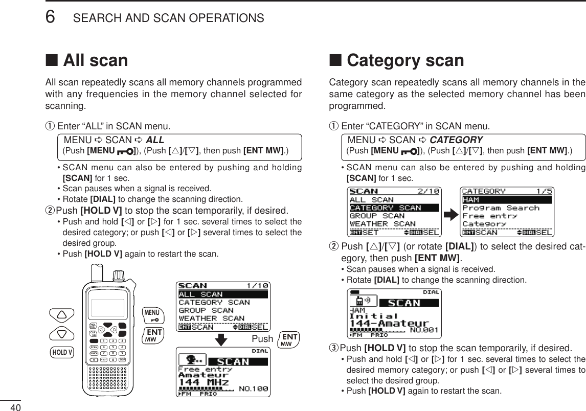406SEARCH AND SCAN OPERATIONSNew2001 New2001■ All scanAll scan repeatedly scans all memory channels programmed with any frequencies in the memory channel selected for scanning.q  Enter “ALL” in SCAN menu. MENU ➪ SCAN ➪ ALL (Push [MENU  ]), (Push [r]/[s], then push [ENT MW].)•  SCAN menu can also be entered by pushing and holding [SCAN] for 1 sec.• Scan pauses when a signal is received.• Rotate [DIAL] to change the scanning direction.w Push [HOLD V] to stop the scan temporarily, if desired.•  Push and hold [v] or [w] for 1 sec. several times to select the desired category; or push [v] or [w] several times to select the desired group.• Push [HOLD V] again to restart the scan.MWMENUENTHOLDSCAN.1472580369SKIPNO.CLRSQLDIALSEARCHATTMWENTHOLD VMENUPush MWENT■ Category scanCategory scan repeatedly scans all memory channels in the same category as the selected memory channel has been programmed.q  Enter “CATEGORY” in SCAN menu. MENU ➪ SCAN ➪ CATEGORY (Push [MENU  ]), (Push [r]/[s], then push [ENT MW].)•  SCAN menu can also be entered by pushing and holding [SCAN] for 1 sec.w   Push [r]/[s] (or rotate [DIAL]) to select the desired cat-egory, then push [ENT MW].• Scan pauses when a signal is received.• Rotate [DIAL] to change the scanning direction.e Push [HOLD V] to stop the scan temporarily, if desired.•  Push and hold [v] or [w] for 1 sec. several times to select the desired memory category; or push [v] or [w] several times to select the desired group.• Push [HOLD V] again to restart the scan.