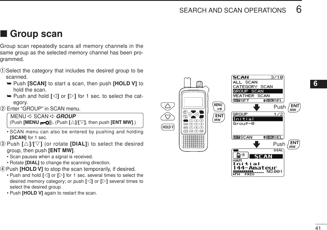 New2001416SEARCH AND SCAN OPERATIONS12345678910111213141516171819■ Group scanGroup scan repeatedly scans all memory channels in the same group as the selected memory channel has been pro-grammed.q  Select the category that includes the desired group to be scanned.➥  Push [SCAN] to start a scan, then push [HOLD V] to hold the scan.➥  Push and hold [v] or [w] for 1 sec. to select the cat-egory.w  Enter “GROUP” in SCAN menu. MENU ➪ SCAN ➪ GROUP (Push [MENU  ]), (Push [r]/[s], then push [ENT MW].)•  SCAN menu can also be entered by pushing and holding [SCAN] for 1 sec.e   Push [r]/[s] (or rotate [DIAL]) to select the desired group, then push [ENT MW].• Scan pauses when a signal is received.• Rotate [DIAL] to change the scanning direction.r Push [HOLD V] to stop the scan temporarily, if desired.•  Push and hold [v] or [w] for 1 sec. several times to select the desired memory category; or push [v] or [w] several times to select the desired group.• Push [HOLD V] again to restart the scan.MWMENUENTHOLDSCAN.1472580369SKIPNO.CLRSQLDIALSEARCHATTMWENTHOLD VMENUPush MWENTPush MWENT