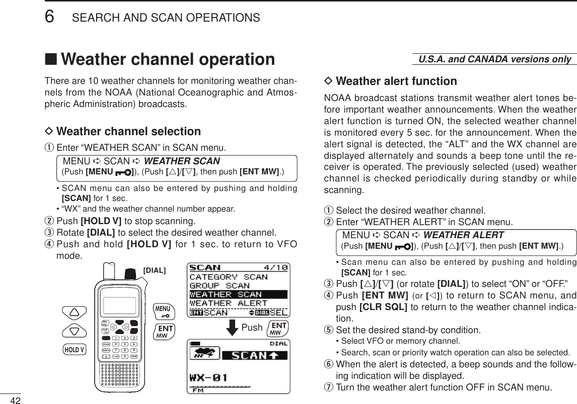 New2001426SEARCH AND SCAN OPERATIONSNew2001■  Weather channel operationThere are 10 weather channels for monitoring weather chan-nels from the NOAA (National Oceanographic and Atmos-pheric Administration) broadcasts.D Weather channel selectionq  Enter “WEATHER SCAN” in SCAN menu. MENU ➪ SCAN ➪ WEATHER SCAN (Push [MENU  ]), (Push [r]/[s], then push [ENT MW].)•  SCAN menu can also be entered by pushing and holding [SCAN] for 1 sec.• “WX” and the weather channel number appear.w  Push [HOLD V] to stop scanning.e  Rotate [DIAL] to select the desired weather channel.r  Push and hold [HOLD V] for 1 sec. to return to VFO mode.MWMENUENTHOLD VSCAN.1472580369SKIPNO.CLRSQLDIALSEARCHATTMWENTHOLD VMENU[DIAL]Push MWENTD Weather alert functionNOAA broadcast stations transmit weather alert tones be-fore important weather announcements. When the weather alert function is turned ON, the selected weather channel is monitored every 5 sec. for the announcement. When the alert signal is detected, the “ALT” and the WX channel are displayed alternately and sounds a beep tone until the re-ceiver is operated. The previously selected (used) weather channel is checked periodically during standby or while scanning.q Select the desired weather channel.w  Enter “WEATHER ALERT” in SCAN menu. MENU ➪ SCAN ➪ WEATHER ALERT (Push [MENU  ]), (Push [r]/[s], then push [ENT MW].)•  Scan menu can also be entered by pushing and holding [SCAN] for 1 sec.e   Push [r]/[s] (or rotate [DIAL]) to select “ON” or “OFF.”r  Push [ENT MW] (or [v]) to return to SCAN menu, and push [CLR SQL] to return to the weather channel indica-tion.t Set the desired stand-by condition.• Select VFO or memory channel.• Search, scan or priority watch operation can also be selected.y  When the alert is detected, a beep sounds and the follow-ing indication will be displayed.u Turn the weather alert function OFF in SCAN menu.U.S.A. and CANADA versions only
