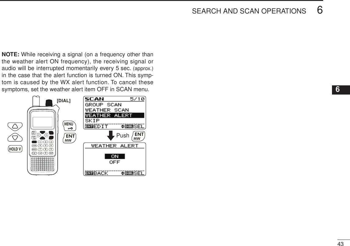 436SEARCH AND SCAN OPERATIONSNew200112345678910111213141516171819  NOTE: While receiving a signal (on a frequency other than the weather alert ON frequency), the receiving signal or audio will be interrupted momentarily every 5 sec. (approx.) in the case that the alert function is turned ON. This symp-tom is caused by the WX alert function. To cancel these symptoms, set the weather alert item OFF in SCAN menu.MWMENUENTHOLD VSCAN.1472580369SKIPNO.CLRSQLDIALSEARCHATTMWENTHOLD VMENU[DIAL]Push MWENT