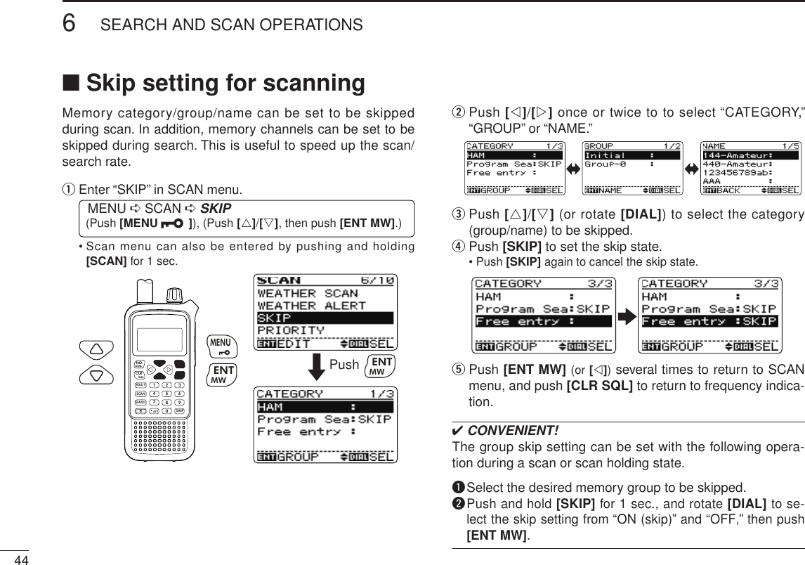 446SEARCH AND SCAN OPERATIONSNew2001 New2001■ Skip setting for scanningMemory category/group/name can be set to be skipped during scan. In addition, memory channels can be set to be skipped during search. This is useful to speed up the scan/search rate.q  Enter “SKIP” in SCAN menu. MENU ➪ SCAN ➪ SKIP (Push [MENU  ]), (Push [r]/[s], then push [ENT MW].)•  Scan menu can also be entered by pushing and holding [SCAN] for 1 sec.MWMENUENTHOLD VSCAN.1472580369SKIPNO.CLRSQLDIALSEARCHATTMWENTMENUPush MWENTw  Push [v]/[w] once or twice to to select “CATEGORY,” “GROUP” or “NAME.”e  Push [r]/[s] (or rotate [DIAL]) to select the category (group/name) to be skipped.r  Push [SKIP] to set the skip state.•  Push [SKIP] again to cancel the skip state.t  Push [ENT MW] (or [v]) several times to return to SCAN menu, and push [CLR SQL] to return to frequency indica-tion.✔ CONVENIENT!The group skip setting can be set with the following opera-tion during a scan or scan holding state.q  Select the desired memory group to be skipped.w  Push and hold [SKIP] for 1 sec., and rotate [DIAL] to se-lect the skip setting from “ON (skip)” and “OFF,” then push [ENT MW].