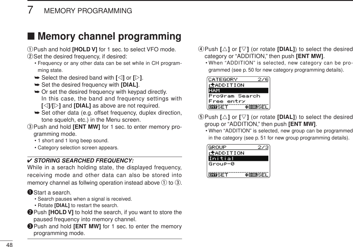 487MEMORY PROGRAMMINGNew2001 New2001■ Memory channel programmingq Push and hold [HOLD V] for 1 sec. to select VFO mode.w Set the desired frequency, if desired:•  Frequency or any other data can be set while in CH program-ming state.➥ Select the desired band with [v] or [w].➥ Set the desired frequency with [DIAL].➥ Or set the desired frequency with keypad directly.   In this case, the band and frequency settings with [v]/[w] and [DIAL] as above are not required.➥  Set other data (e.g. offset frequency, duplex direction, tone squelch, etc.) in the Menu screen.e  Push and hold [ENT MW] for 1 sec. to enter memory pro-gramming mode.• 1 short and 1 long beep sound.• Category selection screen appears.✔ STORING SEARCHED FREQUENCY:While in a serach holding state, the displayed frequency, receiving mode and other data can also be stored into memory channel as follwing operation instead above q to e.q Start a search.• Search pauses when a signal is received.• Rotate [DIAL] to restart the search.w  Push [HOLD V] to hold the search, if you want to store the paused frequency into memory channel.e  Push and hold [ENT MW] for 1 sec. to enter the memory programming mode.r  Push [r] or [s] (or rotate [DIAL]) to select the desired category or “ADDITION,” then push [ENT MW].•  When “ADDITION” is selected, new category can be pro-grammed (see p. 50 for new category programming details).t  Push [r] or [s] (or rotate [DIAL]) to select the desired group or “ADDITION,” then push [ENT MW].•  When “ADDITION” is selected, new group can be programmed  in the category (see p. 51 for new group programming details).