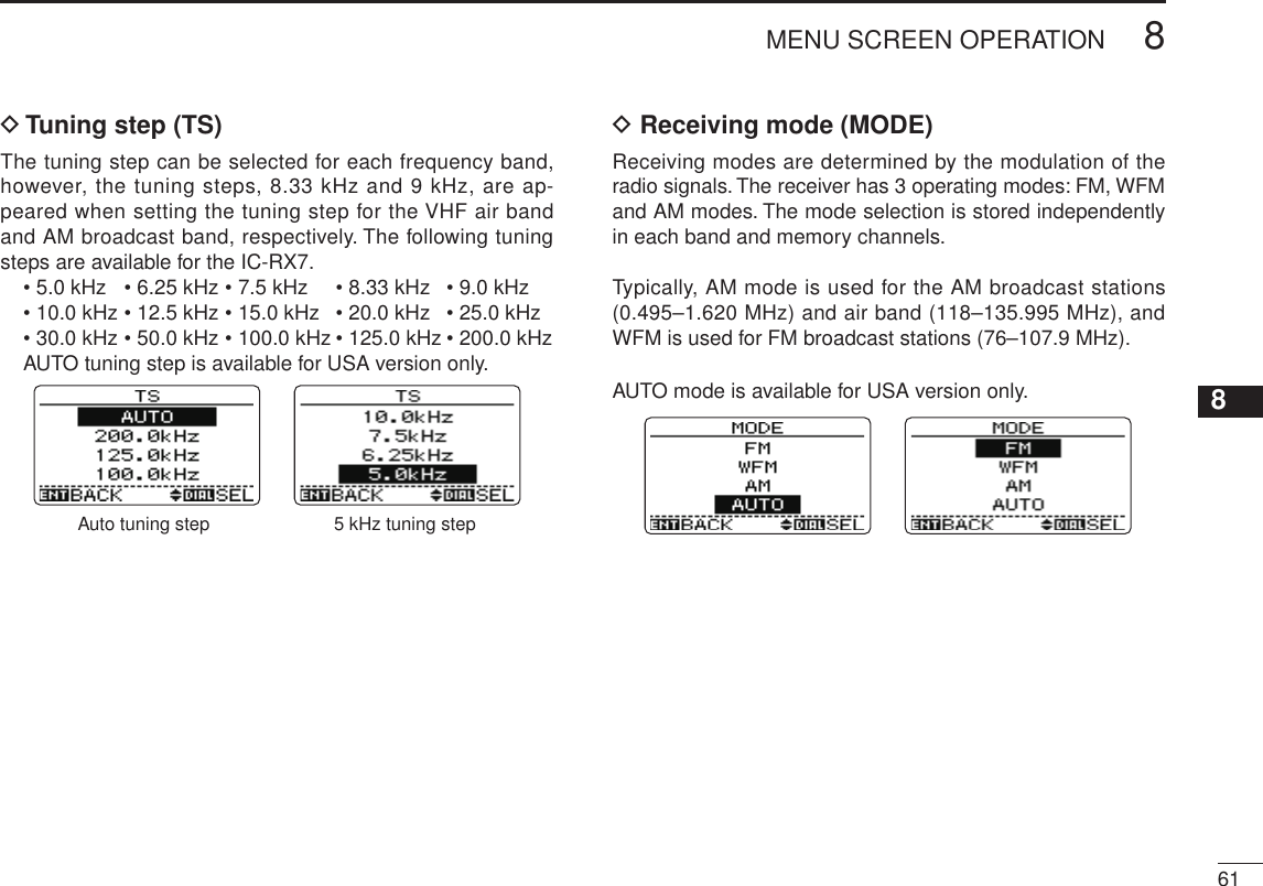 New2001618MENU SCREEN OPERATION12345678910111213141516171819D Tuning step (TS)The tuning step can be selected for each frequency band, however, the tuning steps, 8.33 kHz and 9 kHz, are ap-peared when setting the tuning step for the VHF air band and AM broadcast band, respectively. The following tuning steps are available for the IC-RX7.  • 5.0 kHz   • 6.25 kHz • 7.5 kHz  • 8.33 kHz  • 9.0 kHz  • 10.0 kHz • 12.5 kHz • 15.0 kHz  • 20.0 kHz  • 25.0 kHz   • 30.0 kHz • 50.0 kHz • 100.0 kHz • 125.0 kHz • 200.0 kHz   AUTO tuning step is available for USA version only.Auto tuning step 5 kHz tuning stepD Receiving mode (MODE)Receiving modes are determined by the modulation of the radio signals. The receiver has 3 operating modes: FM, WFM and AM modes. The mode selection is stored independently in each band and memory channels.Typically, AM mode is used for the AM broadcast stations (0.495–1.620 MHz) and air band (118–135.995 MHz), and WFM is used for FM broadcast stations (76–107.9 MHz).AUTO mode is available for USA version only.Auto mode FM mode