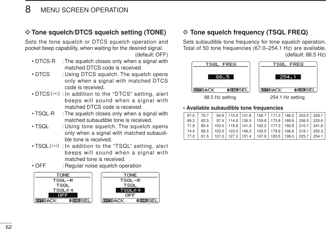 New2001628MENU SCREEN OPERATIONNew2001D Tone squelch/DTCS squelch setting (TONE)Sets the tone squelch or DTCS squelch operation and pocket beep capability, when waiting for the desired signal.  (default: OFF)• DTCS-R  :  The squelch closes only when a signal with matched DTCS code is received.• DTCS  :  Using DTCS squelch. The squelch opens only when a signal with matched DTCS code is received.• DTCSS :  In addition to the “DTCS” setting, alert beeps will sound when a signal with matched DTCS code is received.• TSQL-R  :  The squelch closes only when a signal with matched subaudible tone is received.• TSQL  :  Using tone squelch. The squelch opens only when a signal with matched subaudi-ble tone is received.• TSQLS :  In addition to the “TSQL” setting, alert beeps will sound when a signal with matched tone is received.• OFF  : Regular noise squelch operationD Tone squelch frequency (TSQL FREQ)Sets subaudible tone frequency for tone squelch operation. Total of 50 tone frequencies (67.0–254.1 Hz) are available.   (default: 88.5 Hz)88.5 Hz setting 254.1 Hz setting• Available subaudible tone frequencies 67.069.371.974.477.079.782.585.488.591.594.897.4100.0103.5107.2110.9114.8118.8123.0127.3131.8136.5141.3146.2151.4156.7159.8162.2165.5167.9171.3173.8177.3179.9183.5186.2189.9192.8196.6199.5203.5206.5210.7218.1225.7229.1233.6241.8250.3254.1