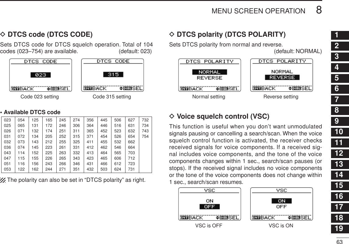 New2001638MENU SCREEN OPERATION12345678910111213141516171819D DTCS code (DTCS CODE)Sets DTCS code for DTCS squelch operation. Total of 104 codes (023–754) are available.  (default: 023)Code 023 setting Code 315 setting• Available DTCS code023025026031032036043047051053125131132134143145152155156162245246251252255261263265266271356364365371411412413423431432506516523526532546565606612624054065071072073074114115116122165172174205212223225226243244274306311315325331332343346351445446452454455462464465466503627631632654662664703712723731732734743754 The polarity can also be set in “DTCS polarity” as right.D DTCS polarity (DTCS POLARITY)Sets DTCS polarity from normal and reverse.  (default: NORMAL)Normal setting Reverse settingD Voice squelch control (VSC)This function is useful when you don’t want unmodulated signals pausing or cancelling a search/scan. When the voice squelch control function is activated, the receiver checks received signals for voice components. If a received sig-nal includes voice components, and the tone of the voice components changes within 1 sec., search/scan pauses (or stops). If the received signal includes no voice components or the tone of the voice components does not change within 1 sec., search/scan resumes.VSC is OFF VSC is ON