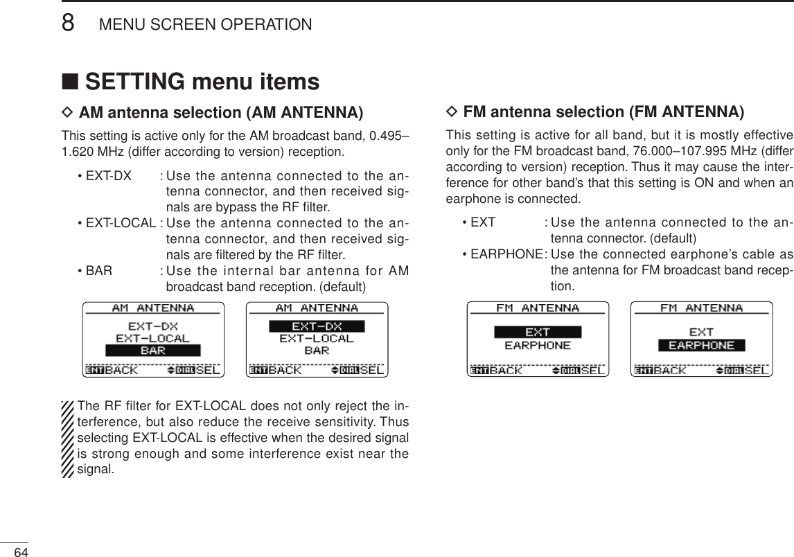 New2001648MENU SCREEN OPERATIONNew2001■ SETTING menu itemsD AM antenna selection (AM ANTENNA)This setting is active only for the AM broadcast band, 0.495–1.620 MHz (differ according to version) reception.• EXT-DX  :  Use the antenna connected to the an-tenna connector, and then received sig-nals are bypass the RF ﬁlter.• EXT-LOCAL :  Use the antenna connected to the an-tenna connector, and then received sig-nals are ﬁltered by the RF ﬁlter. • BAR    :  Use the internal bar  antenna for AM broadcast band reception. (default)  The RF ﬁlter for EXT-LOCAL does not only reject the in-terference, but also reduce the receive sensitivity. Thus selecting EXT-LOCAL is effective when the desired signal is strong enough and some interference exist near the signal.D FM antenna selection (FM ANTENNA) This setting is active for all band, but it is mostly effective only for the FM broadcast band, 76.000–107.995 MHz (differ according to version) reception. Thus it may cause the inter-ference for other band’s that this setting is ON and when an earphone is connected.• EXT  :  Use the antenna connected to the an-tenna connector. (default)• EARPHONE :  Use the connected earphone’s cable as the antenna for FM broadcast band recep-tion.