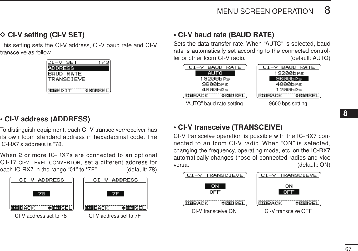 New2001678MENU SCREEN OPERATION12345678910111213141516171819D CI-V setting (CI-V SET)This setting sets the CI-V address, CI-V baud rate and CI-V transceive as follow.• CI-V address (ADDRESS)To distinguish equipment, each CI-V transceiver/receiver has its own Icom standard address in hexadecimal code. The IC-RX7’s address is “78.”When 2 or more IC-RX7s are connected to an optional CT-17 ci-v level convertor, set a different address for each IC-RX7 in the range “01” to “7F.”  (default: 78)CI-V address set to 78 CI-V address set to 7F• CI-V baud rate (BAUD RATE)Sets the data transfer rate. When “AUTO” is selected, baud rate is automatically set according to the connected control-ler or other Icom CI-V radio.  (default: AUTO)“AUTO” baud rate setting 9600 bps setting• CI-V transceive (TRANSCEIVE)CI-V transceive operation is possible with the IC-RX7 con-nected to an Icom CI-V radio. When “ON” is selected, changing the frequency, operating mode, etc. on the IC-RX7 automatically changes those of connected radios and vice versa.  (default: ON)CI-V transceive ON CI-V transceive OFF