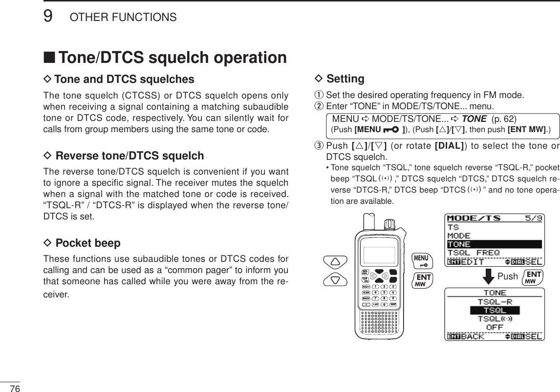New2001■ Tone/DTCS squelch operationD  Tone and DTCS squelchesThe tone squelch (CTCSS) or DTCS squelch opens only when receiving a signal containing a matching subaudible tone or DTCS code, respectively. You can silently wait for calls from group members using the same tone or code. D  Reverse tone/DTCS squelchThe reverse tone/DTCS squelch is convenient if you want to ignore a specific signal. The receiver mutes the squelch when a signal with the matched tone or code is received. “TSQL-R” / “DTCS-R” is displayed when the reverse tone/DTCS is set.D  Pocket beepThese functions use subaudible tones or DTCS codes for calling and can be used as a “common pager” to inform you that someone has called while you were away from the re-ceiver.D  Settingq  Set the desired operating frequency in FM mode.w  Enter “TONE” in MODE/TS/TONE... menu. MENU ➪ MODE/TS/TONE... ➪ TONE  (p. 62) (Push [MENU  ]), (Push [r]/[s], then push [ENT MW].)e  Push [r]/[s] (or rotate [DIAL]) to select the tone or DTCS squelch.   •  Tone squelch “TSQL,” tone squelch reverse “TSQL-R,” pocket beep “TSQLS,” DTCS squelch “DTCS,” DTCS squelch re-verse “DTCS-R,” DTCS beep “DTCSS” and no tone opera-tion are available.MWMENUENTHOLD VSCAN.1472580369SKIPNO.CLRSQLDIALSEARCHATTMWENTMENUPush MWENT769OTHER FUNCTIONSNew2001