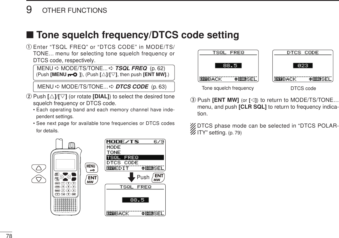New2001789OTHER FUNCTIONSNew2001q  Enter “TSQL FREQ” or “DTCS CODE” in MODE/TS/TONE... menu for selecting tone squelch frequency or DTCS code, respectively. MENU ➪ MODE/TS/TONE... ➪ TSQL FREQ  (p. 62) (Push [MENU  ]), (Push [r]/[s], then push [ENT MW].) MENU ➪ MODE/TS/TONE... ➪ DTCS CODE  (p. 63)w  Push [r]/[s] (or rotate [DIAL]) to select the desired tone squelch frequency or DTCS code.  •  Each operating band and each memory channel have inde-pendent settings.  •  See next page for available tone frequencies or DTCS codes for details.MWMENUENTHOLD VSCAN.1472580369SKIPNO.CLRSQLDIALSEARCHATTMWENTMENUPush MWENTTone squelch frequency DTCS codee  Push [ENT MW] (or [v]) to return to MODE/TS/TONE… menu, and push [CLR SQL] to return to frequency indica-tion.  DTCS phase mode can be selected in “DTCS POLAR-ITY” setting. (p. 79)■ Tone squelch frequency/DTCS code setting