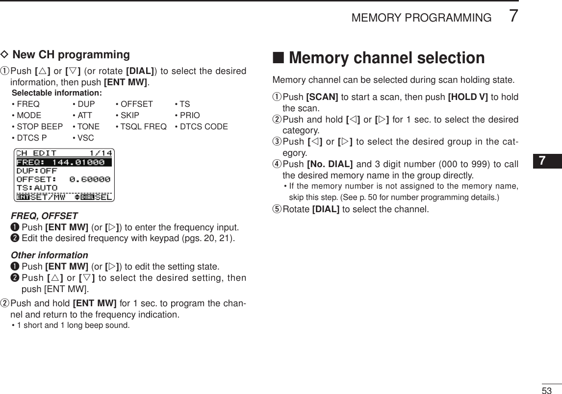 537MEMORY PROGRAMMINGNew200112345678910111213141516171819D New CH programmingq  Push [r] or [s] (or rotate [DIAL]) to select the desired information, then push [ENT MW].Selectable information:  • FREQ  • DUP  • OFFSET  • TS • MODE  • ATT  • SKIP  • PRIO • STOP BEEP  • TONE  • TSQL FREQ  • DTCS CODE • DTCS P  • VSC FREQ, OFFSET q  Push [ENT MW] (or [w]) to enter the frequency input. w  Edit the desired frequency with keypad (pgs. 20, 21). Other information q  Push [ENT MW] (or [w]) to edit the setting state. w  Push [r] or [s] to select the desired setting, then push [ENT MW].w  Push and hold [ENT MW] for 1 sec. to program the chan-nel and return to the frequency indication.• 1 short and 1 long beep sound.■ Memory channel selectionMemory channel can be selected during scan holding state.q  Push [SCAN] to start a scan, then push [HOLD V] to hold the scan.w  Push and hold [v] or [w] for 1 sec. to select the desired category.e  Push [v] or [w] to select the desired group in the cat-egory.r  Push [No. DIAL] and 3 digit number (000 to 999) to call the desired memory name in the group directly.•  If the memory number is not assigned to the memory name, skip this step. (See p. 50 for number programming details.)t  Rotate [DIAL] to select the channel.