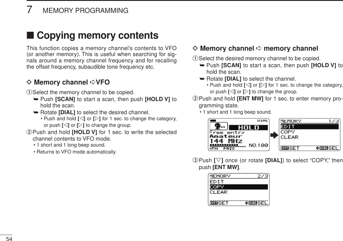 New2001547MEMORY PROGRAMMINGNew2001■ Copying memory contentsThis function copies a memory channel’s contents to VFO (or another memory). This is useful when searching for sig-nals around a memory channel frequency and for recalling the offset frequency, subaudible tone frequency etc.D Memory channel ➪VFOq Select the memory channel to be copied.➥  Push [SCAN] to start a scan, then push [HOLD V] to hold the scan.➥  Rotate [DIAL] to select the desired channel.•  Push and hold [v] or [w] for 1 sec. to change the category, or push [v] or [w] to change the group.w  Push and hold [HOLD V] for 1 sec. to write the selected channel contents to VFO mode.• 1 short and 1 long beep sound.• Returns to VFO mode automatically.D Memory channel ➪ memory channelq Select the desired memory channel to be copied.➥  Push [SCAN] to start a scan, then push [HOLD V] to hold the scan.➥  Rotate [DIAL] to select the channel.•  Push and hold [v] or [w] for 1 sec. to change the category, or push [v] or [w] to change the group.w  Push and hold [ENT MW] for 1 sec. to enter memory pro-gramming state.• 1 short and 1 long beep sound.e  Push [s] once (or rotate [DIAL]) to select “COPY,” then push [ENT MW].