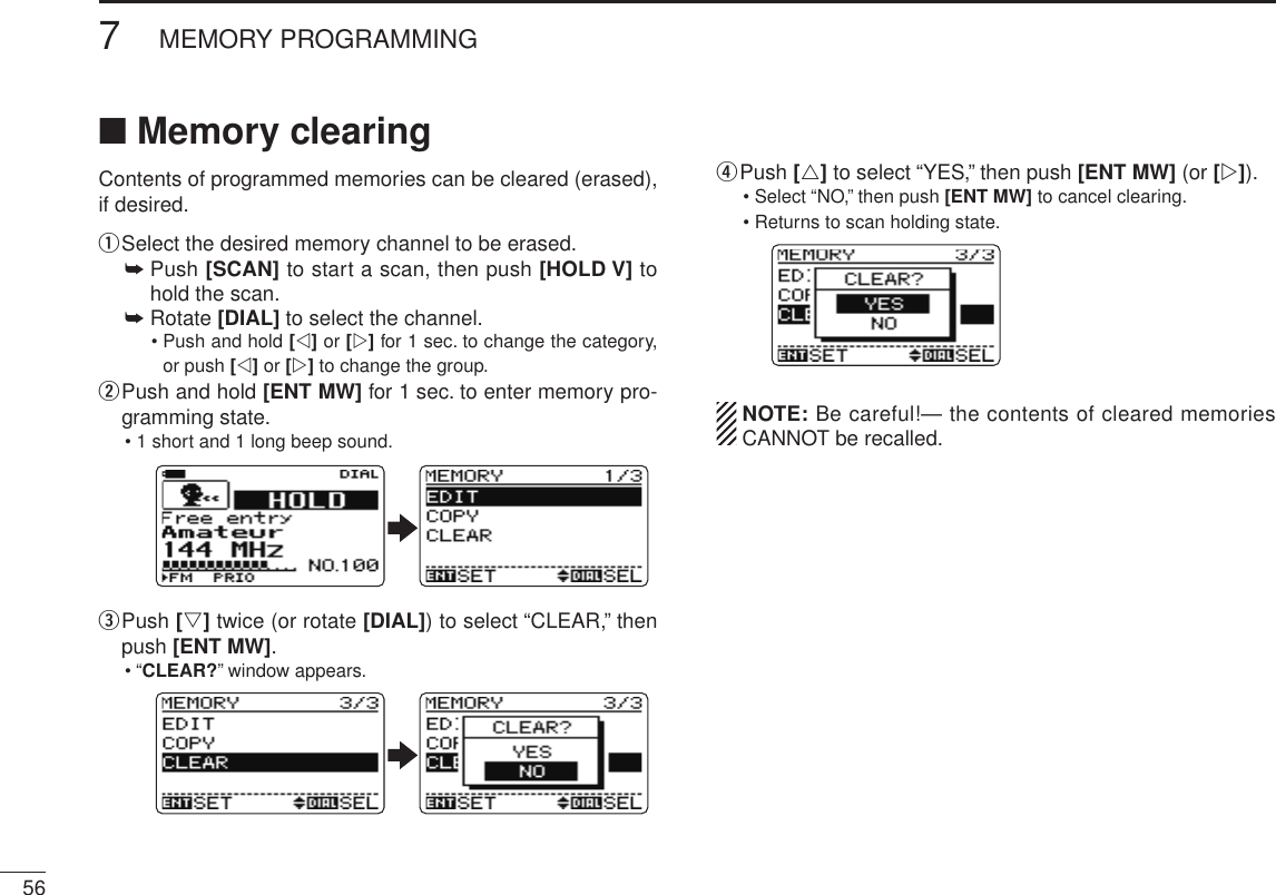 New2001567MEMORY PROGRAMMINGNew2001■ Memory clearingContents of programmed memories can be cleared (erased), if desired.q Select the desired memory channel to be erased.➥  Push [SCAN] to start a scan, then push [HOLD V] to hold the scan.➥  Rotate [DIAL] to select the channel.•  Push and hold [v] or [w] for 1 sec. to change the category, or push [v] or [w] to change the group.w  Push and hold [ENT MW] for 1 sec. to enter memory pro-gramming state.• 1 short and 1 long beep sound.e  Push [s] twice (or rotate [DIAL]) to select “CLEAR,” then push [ENT MW].•  “CLEAR?” window appears.r  Push [r] to select “YES,” then push [ENT MW] (or [w]).•  Select “NO,” then push [ENT MW] to cancel clearing.•  Returns to scan holding state.  NOTE: Be careful!— the contents of cleared memories CANNOT be recalled.