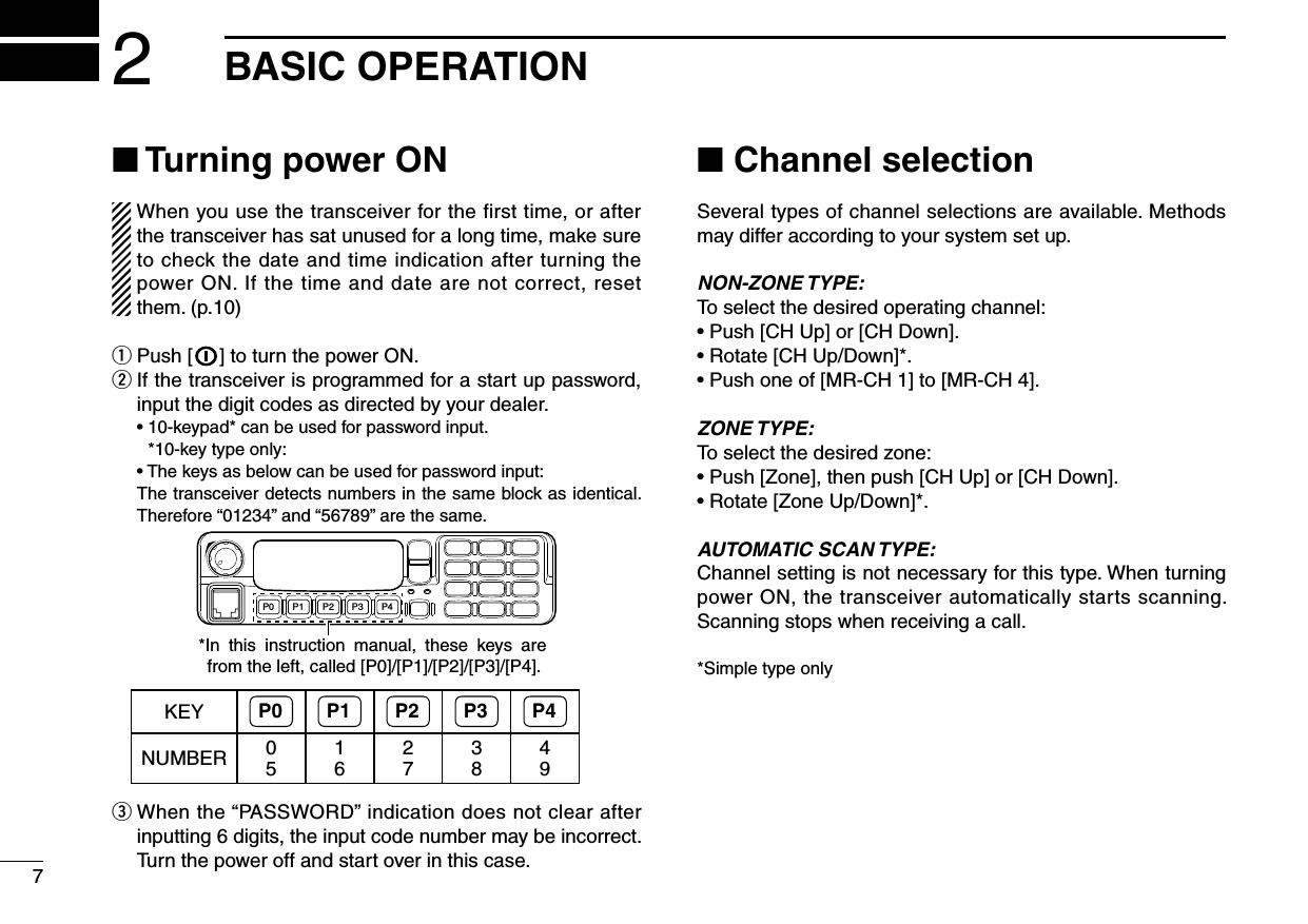72BASIC OPERATIONn Turning power ONWhen you use the transceiver for the first time, or after the transceiver has sat unused for a long time, make sure to check the date and time indication after turning the power ON. If the time and date are  not correct, reset them. (p.10)q Push [ ] to turn the power ON.w  If the transceiver is programmed for a start up password, input the digit codes as directed by your dealer.  •  10-keypad* can be used for password input. *10-key type only:  •  The keys as below can be used for password input:   The transceiver detects numbers in the same block as identical.  Therefore “01234” and “56789” are the same.P0 P4P3P2P1*In  this  instruction  manual,  these  keys  are from the left, called [P0]/[P1]/[P2]/[P3]/[P4].KEY P0 P1 P2 P3 P4NUMBER 0516273849e  When the “PASSWORD” indication does not clear after inputting 6 digits, the input code number may be incorrect. Turn the power off and start over in this case.n Channel selectionSeveral types of channel selections are available. Methods may differ according to your system set up.NON-ZONE TYPE:To select the desired operating channel:• Push [CH Up] or [CH Down].• Rotate [CH Up/Down]*.• Push one of [MR-CH 1] to [MR-CH 4].ZONE TYPE:To select the desired zone:• Push [Zone], then push [CH Up] or [CH Down].• Rotate [Zone Up/Down]*.AUTOMATIC SCAN TYPE:Channel setting is not necessary for this type. When turning power ON, the transceiver automatically starts scanning. Scanning stops when receiving a call.*Simple type only