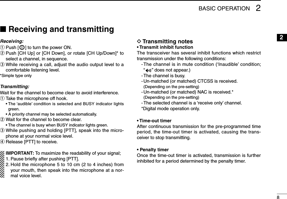 82BASIC OPERATION12345678910111213141516n Receiving and transmittingReceiving:q Push [ ] to turn the power ON.w  Push [CH Up] or [CH Down], or rotate [CH Up/Down]* to select a channel, in sequence.e  While receiving a call, adjust the audio output level to a comfortable listening level.*Simple type onlyTransmitting:Wait for the channel to become clear to avoid interference.q Take the microphone off hook.  •  The ‘audible’ condition is selected and BUSY indicator lights green.  • A priority channel may be selected automatically.w Wait for the channel to become clear.  • The channel is busy when BUSY indicator lights green.e  While pushing and holding [PTT], speak into the micro-phone at your normal voice level.r Release [PTT] to receive.IMPORTANT: To maximize the readability of your signal;1. Pause brieﬂy after pushing [PTT].2.  Hold the microphone 5 to 10 cm (2 to 4 inches) from your mouth, then speak into the microphone at a nor-mal voice level.D Transmitting notes• Transmit inhibit functionThe transceiver has several inhibit functions which restrict transmission under the following conditions:-  The channel is in mute condition (‘Inaudible’ condition;  “” does not appear.)- The channel is busy.- Un-matched (or matched) CTCSS is received.  (Depending on the pre-setting)-  Un-matched (or matched) NAC is received.*  (Depending on the pre-setting)- The selected channel is a ‘receive only’ channel.*Digital mode operation only.• Time-out timerAfter continuous transmission for the pre-programmed time period, the time-out timer is activated, causing the trans-ceiver to stop transmitting.• Penalty timerOnce the time-out timer is activated, transmission is further inhibited for a period determined by the penalty timer.