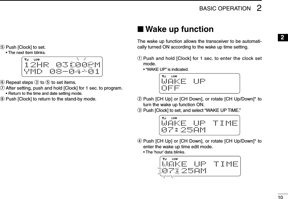 102BASIC OPERATION12345678910111213141516t  Push [Clock] to set.  •  The next item blinks.1 2 H R 0 3 : 0 0 PMY M D 0 8 - 0 4 - 0 1y  Repeat steps e to t to set items.u After setting, push and hold [Clock] for 1 sec. to program.  • Return to the time and date setting mode.i Push [Clock] to return to the stand-by mode.n Wake up functionThe wake up function allows the transceiver to be automati-cally turned ON according to the wake up time setting.q  Push and hold [Clock] for 1 sec. to enter the clock set mode.  • “WAKE UP” is indicated.W A K E U PO F Fw  Push [CH Up] or [CH Down], or rotate [CH Up/Down]* to turn the wake up function ON.e Push [Clock] to set, and select “WAKE UP TIME.”W A K E U P T I M E07:25AMr  Push [CH Up] or [CH Down], or rotate [CH Up/Down]* to enter the wake up time edit mode.  • The ‘hour’ data blinks.W A K E U P T I M E07:25AM