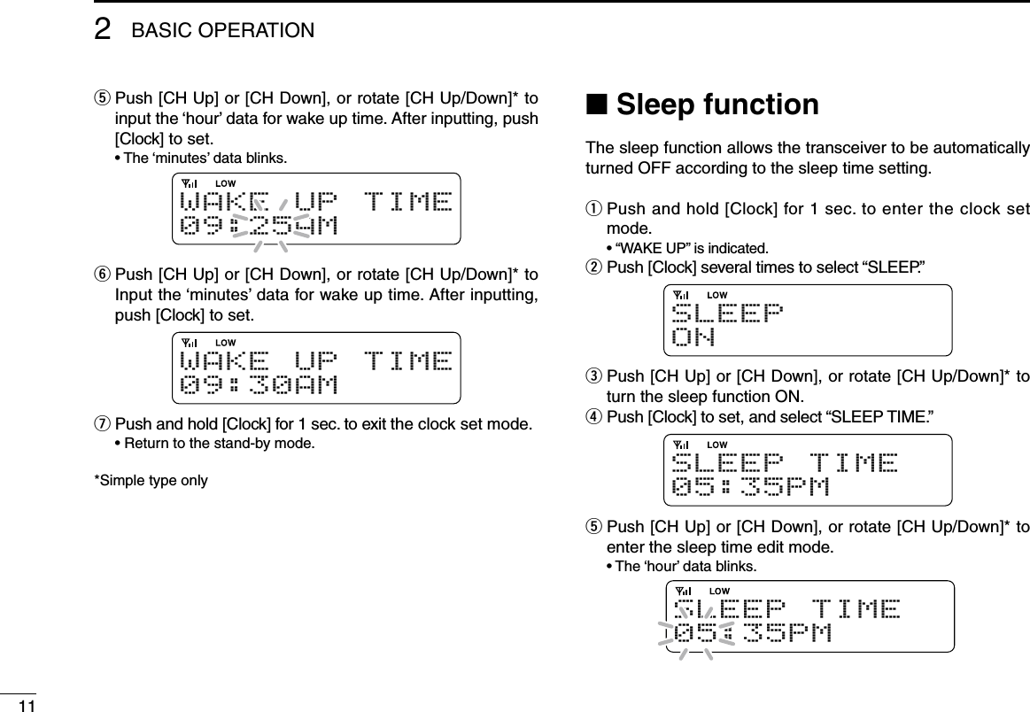 112BASIC OPERATIONt  Push [CH Up] or [CH Down], or rotate [CH Up/Down]* to input the ‘hour’ data for wake up time. After inputting, push [Clock] to set.  • The ‘minutes’ data blinks.W A K E U P T I M E09:25AMy  Push [CH Up] or [CH Down], or rotate [CH Up/Down]* to Input the ‘minutes’ data for wake up time. After inputting, push [Clock] to set.W A K E U P T I M E09:30AMu  Push and hold [Clock] for 1 sec. to exit the clock set mode.  • Return to the stand-by mode.*Simple type onlyn Sleep functionThe sleep function allows the transceiver to be automatically turned OFF according to the sleep time setting.q  Push and hold [Clock] for 1 sec. to enter the clock set mode.  • “WAKE UP” is indicated.w Push [Clock] several times to select “SLEEP.”SLEEPO Ne  Push [CH Up] or [CH Down], or rotate [CH Up/Down]* to turn the sleep function ON.r Push [Clock] to set, and select “SLEEP TIME.”S L E E P T I M E05:35PMt  Push [CH Up] or [CH Down], or rotate [CH Up/Down]* to enter the sleep time edit mode.  • The ‘hour’ data blinks.S L E E P T I M E05:35PM