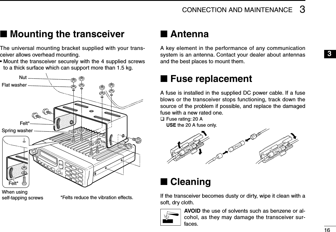 163CONNECTION AND MAINTENANCE12345678910111213141516n Mounting the transceiverThe universal mounting bracket supplied with your trans-ceiver allows overhead mounting.•  Mount the transceiver securely with the 4 supplied screws to a thick surface which can support more than 1.5 kg.Felt*Flat washerNutFelt*Spring washerWhen usingself-tapping screws *Felts reduce the vibration effects.n AntennaA key element in the performance of any communication system is an antenna. Contact your dealer about antennas and the best places to mount them.n Fuse replacementA fuse is installed in the supplied DC power cable. If a fuse blows or the transceiver stops functioning, track down the source of the problem if possible, and replace the damaged fuse with a new rated one.q Fuse rating: 20 A USE the 20 A fuse only.n CleaningIf the transceiver becomes dusty or dirty, wipe it clean with a soft, dry cloth.AVOID the use of solvents such as benzene or al-cohol, as they may damage the transceiver sur-faces.