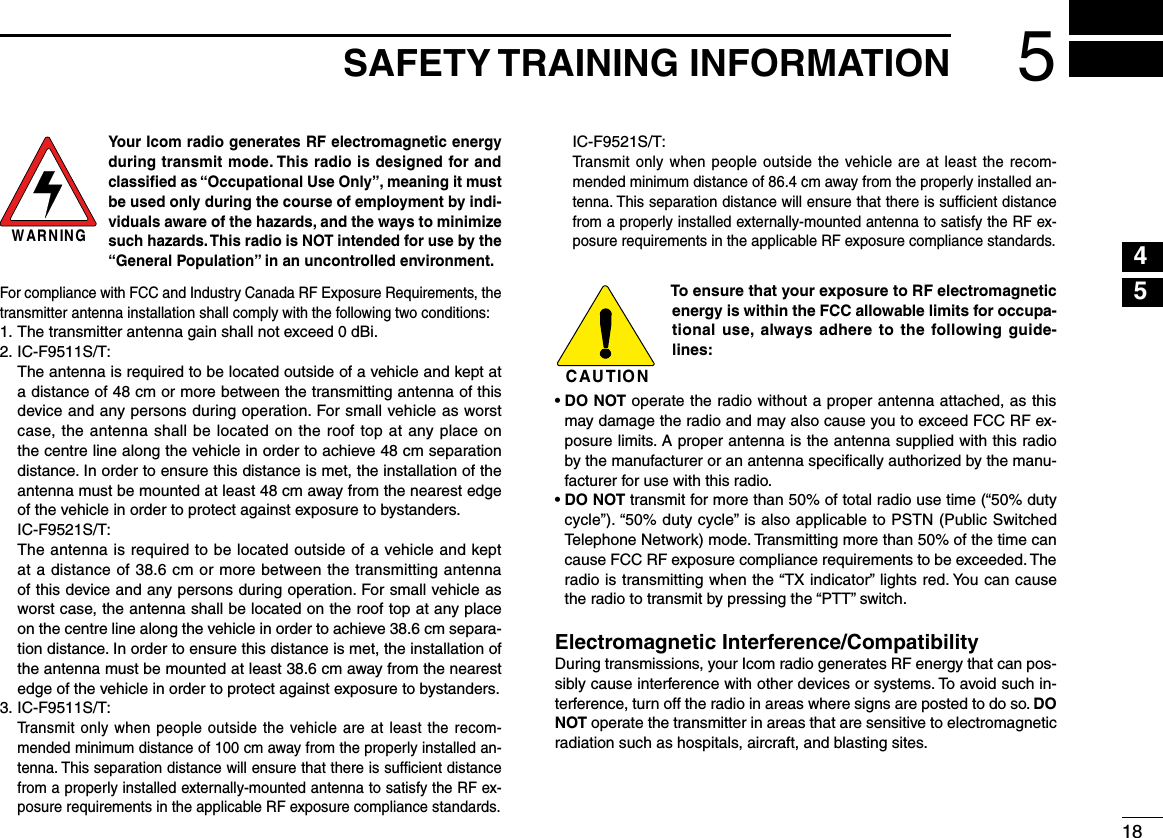 185SAFETY TRAINING INFORMATION12345678910111213141516W AR N IN GYour Icom radio generates RF electromagnetic energy during transmit mode. This radio is designed for and classiﬁed as “Occupational Use Only”, meaning it must be used only during the course of employment by indi-viduals aware of the hazards, and the ways to minimize such hazards. This radio is NOT intended for use by the “General Population” in an uncontrolled environment.For compliance with FCC and Industry Canada RF Exposure Requirements, the transmitter antenna installation shall comply with the following two conditions:1.  The transmitter antenna gain shall not exceed 0 dBi.2. IC-F9511S/T:   The antenna is required to be located outside of a vehicle and kept at a distance of 48 cm or more between the transmitting antenna of this device and any persons during operation. For small vehicle as worst case, the antenna shall be located on the roof top at any place on the centre line along the vehicle in order to achieve 48 cm separation distance. In order to ensure this distance is met, the installation of the antenna must be mounted at least 48 cm away from the nearest edge of the vehicle in order to protect against exposure to bystanders.  IC-F9521S/T:   The antenna is required to be located outside of a vehicle and kept at a distance of 38.6 cm or more between the transmitting antenna of this device and any persons during operation. For small vehicle as worst case, the antenna shall be located on the roof top at any place on the centre line along the vehicle in order to achieve 38.6 cm separa-tion distance. In order to ensure this distance is met, the installation of the antenna must be mounted at least 38.6 cm away from the nearest edge of the vehicle in order to protect against exposure to bystanders.3. IC-F9511S/T:   Transmit only when people outside the vehicle are at least the recom-mended minimum distance of 100 cm away from the properly installed an-tenna. This separation distance will ensure that there is sufﬁcient distance from a properly installed externally-mounted antenna to satisfy the RF ex-posure requirements in the applicable RF exposure compliance standards.  IC-F9521S/T:   Transmit only when people outside the vehicle are at least the recom-mended minimum distance of 86.4 cm away from the properly installed an-tenna. This separation distance will ensure that there is sufﬁcient distance from a properly installed externally-mounted antenna to satisfy the RF ex-posure requirements in the applicable RF exposure compliance standards.C AU T IO NTo ensure that your exposure to RF electromagnetic energy is within the FCC allowable limits for occupa-tional use, always adhere  to the  following  guide-lines:•  DO NOT operate the radio without a proper antenna attached, as this may damage the radio and may also cause you to exceed FCC RF ex-posure limits. A proper antenna is the antenna supplied with this radio by the manufacturer or an antenna speciﬁcally authorized by the manu-facturer for use with this radio.•  DO NOT transmit for more than 50% of total radio use time (“50% duty cycle”). “50% duty cycle” is also applicable to PSTN (Public Switched Telephone Network) mode. Transmitting more than 50% of the time can cause FCC RF exposure compliance requirements to be exceeded. The radio is transmitting when the “TX indicator” lights red. You can cause the radio to transmit by pressing the “PTT” switch.Electromagnetic Interference/CompatibilityDuring transmissions, your Icom radio generates RF energy that can pos-sibly cause interference with other devices or systems. To avoid such in-terference, turn off the radio in areas where signs are posted to do so. DO NOT operate the transmitter in areas that are sensitive to electromagnetic radiation such as hospitals, aircraft, and blasting sites.