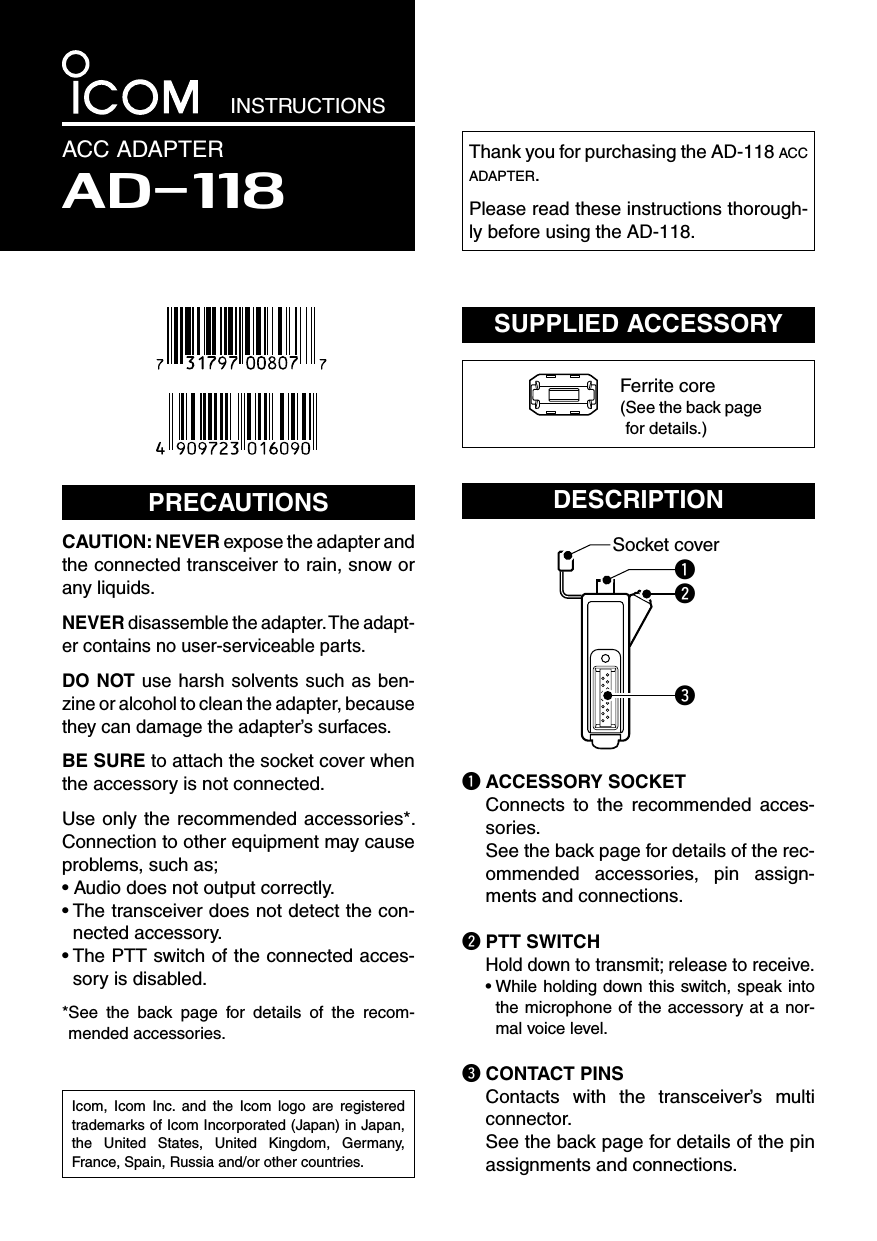 INSTRUCTIONSACC ADAPTERAD-118Thank you for purchasing the AD-118 acc adapter.Please read these instructions thorough-ly before using the AD-118.PRECAUTIONSCAUTION: NEVER expose the adapter and the connected transceiver to rain, snow or any liquids.NEVER disassemble the adapter. The adapt-er contains no user-serviceable parts.DO NOT use harsh solvents such as ben-zine or alcohol to clean the adapter, because they can damage the adapter’s surfaces.BE SURE to attach the socket cover when the accessory is not connected.Use only the recommended accessories*. Connection to other equipment may cause problems, such as;• Audio does not output correctly.•  The transceiver does not detect the con-nected accessory.•  The PTT switch of the connected acces-sory is disabled.* See  the  back  page  for  details  of  the  recom-mended accessories.DESCRIPTIONSocket coverqweq ACCESSORY SOCKET   Connects  to  the  recommended  acces-sories.  See the back page for details of the rec-ommended  accessories,  pin  assign-ments and connections.w PTT SWITCH Hold down to transmit; release to receive.  •  While holding down this switch, speak into the microphone of the accessory at a nor-mal voice level.e CONTACT PINS   Contacts  with  the  transceiver’s  multi connector.  See the back page for details of the pin assignments and connections.SUPPLIED ACCESSORYFerrite core( See the back page for details.)Icom,  Icom  Inc.  and  the  Icom  logo  are  registered trademarks of Icom Incorporated (Japan) in Japan, the  United  States,  United  Kingdom,  Germany, France, Spain, Russia and/or other countries.