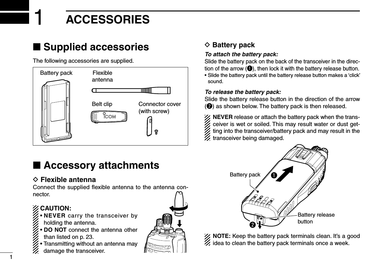 11ACCESSORIES■ Supplied accessoriesThe following accessories are supplied.FlexibleantennaBattery packBelt clip Connector cover(with screw)■ Accessory attachmentsD Flexible antennaConnect the supplied ﬂexible antenna to the antenna con-nector.CAUTION:•NEVER carry the transceiver by holding the antenna.•DO NOT connect the antenna other than listed on p. 23.•Transmittingwithoutanantennamaydamage the transceiver.D Battery packTo attach the battery pack:Slide the battery pack on the back of the transceiver in the direc-tion of the arrow (q), then lock it with the battery release button.•Slidethebatterypackuntilthebatteryreleasebuttonmakesa‘click’sound.To release the battery pack:Slide the battery release button in the direction of the arrow (w) as shown below. The battery pack is then released.NEVER release or attach the battery pack when the trans-ceiver is wet or soiled. This may result water or dust get-ting into the transceiver/battery pack and may result in the transceiver being damaged.qBattery releasebuttonBattery packwNOTE: Keep the battery pack terminals clean. It’s a good idea to clean the battery pack terminals once a week.