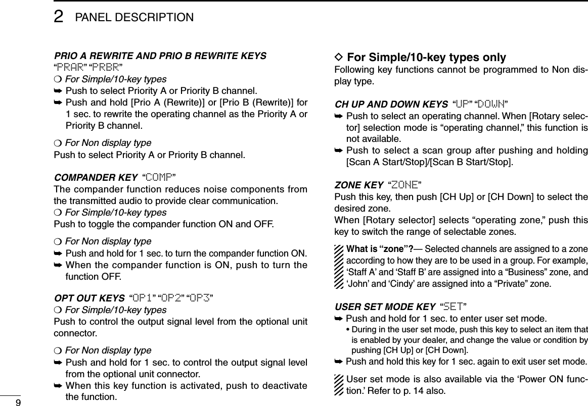 2PANEL DESCRIPTION9PRIO A REWRITE AND PRIO B REWRITE KEYS“PRAR” “PRBR”❍ For Simple/10-key types➥ Push to select Priority A or Priority B channel.➥  Push and hold [Prio A (Rewrite)] or [Prio B (Rewrite)] for 1 sec. to rewrite the operating channel as the Priority A or Priority B channel.❍ For Non display typePush to select Priority A or Priority B channel.COMPANDER KEY  “COMP”The compander function reduces noise components from the transmitted audio to provide clear communication.❍ For Simple/10-key typesPush to toggle the compander function ON and OFF. ❍ For Non display type➥  Push and hold for 1 sec. to turn the compander function ON.➥  When the compander function is ON, push to turn the function OFF.OPT OUT KEYS  “OP1” “OP2” “OP3”❍ For Simple/10-key typesPush to control the output signal level from the optional unit connector.❍ For Non display type➥  Push and hold for 1 sec. to control the output signal level from the optional unit connector.➥  When this key function is activated, push to deactivate the function.D For Simple/10-key types onlyFollowing key functions cannot be programmed to Non dis-play type.CH UP AND DOWN KEYS  “UP” “DOWN”➥  Push to select an operating channel. When [Rotary selec-tor] selection mode is “operating channel,” this function is not available.➥  Push to select a scan group after pushing and holding [Scan A Start/Stop]/[Scan B Start/Stop].ZONE KEY  “ZONE”Push this key, then push [CH Up] or [CH Down] to select the desired zone. When [Rotary selector] selects “operating zone,” push this key to switch the range of selectable zones.What is “zone”?— Selected channels are assigned to a zone according to how they are to be used in a group. For example, ‘Staff A’ and ‘Staff B’ are assigned into a “Business” zone, and ‘John’ and ‘Cindy’ are assigned into a “Private” zone.USER SET MODE KEY  “SET”➥  Push and hold for 1 sec. to enter user set mode.  •  During in the user set mode, push this key to select an item that is enabled by your dealer, and change the value or condition by pushing [CH Up] or [CH Down].➥  Push and hold this key for 1 sec. again to exit user set mode.User set mode is also available via the ‘Power ON func-tion.’ Refer to p. 14 also.