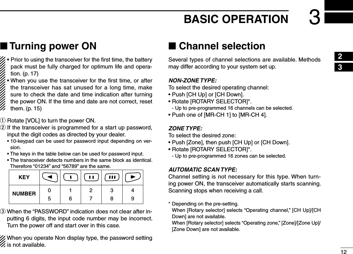 123BASIC OPERATION12345678910111213141516■ Turning power ON•  Prior to using the transceiver for the ﬁrst time, the battery pack must be fully charged for optimum life and opera-tion. (p. 17)•  When you use the transceiver for the ﬁrst time, or after the transceiver has sat unused for a long time, make sure to check the date and time indication after turning the power ON. If the time and date are not correct, reset them. (p. 15)q Rotate [VOL] to turn the power ON.w  If the transceiver is programmed for a start up password, input the digit codes as directed by your dealer.  •  10-keypad can be used for password input depending on ver-sion.  • The keys in the table below can be used for password input.  •  The transceiver detects numbers in the same block as identical.  Therefore “01234” and “56789” are the same.KEYNUMBER 0549382716e  When the “PASSWORD” indication does not clear after in-putting 6 digits, the input code number may be incorrect. Turn the power off and start over in this case.When you operate Non display type, the password setting is not available.■ Channel selectionSeveral types of channel selections are available. Methods may differ according to your system set up.NON-ZONE TYPE:To select the desired operating channel:• Push [CH Up] or [CH Down].• Rotate [ROTARY SELECTOR]*.  - Up to pre-programmed 16 channels can be selected.• Push one of [MR-CH 1] to [MR-CH 4]. ZONE TYPE:To select the desired zone:• Push [Zone], then push [CH Up] or [CH Down].• Rotate [ROTARY SELECTOR]*.  - Up to pre-programmed 16 zones can be selected.AUTOMATIC SCAN TYPE:Channel setting is not necessary for this type. When turn-ing power ON, the transceiver automatically starts scanning. Scanning stops when receiving a call.* Depending on the pre-setting.   When [Rotary selector] selects “Operating channel,” [CH Up]/[CH Down] are not available.   When [Rotary selector] selects “Operating zone,” [Zone]/[Zone Up]/ [Zone Down] are not available.