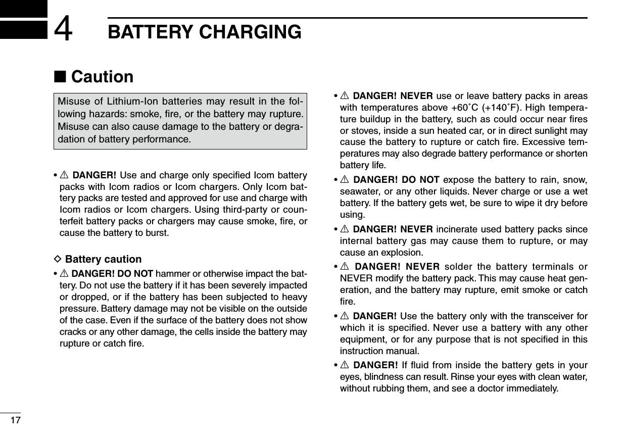 ■ Caution•  R DANGER! Use and charge only speciﬁed Icom battery packs with Icom radios or Icom chargers. Only Icom bat-tery packs are tested and approved for use and charge with Icom radios or Icom chargers. Using third-party or coun-terfeit battery packs or chargers may cause smoke, ﬁre, or cause the battery to burst.D Battery caution•  R DANGER! DO NOT hammer or otherwise impact the bat-tery. Do not use the battery if it has been severely impacted or dropped, or if the battery has been subjected to heavy pressure. Battery damage may not be visible on the outside of the case. Even if the surface of the battery does not show cracks or any other damage, the cells inside the battery may rupture or catch ﬁre.•  R DANGER! NEVER use or leave battery packs in areas with temperatures above +60˚C (+140˚F). High tempera-ture buildup in the battery, such as could occur near ﬁres or stoves, inside a sun heated car, or in direct sunlight may cause the battery to rupture or catch ﬁre. Excessive tem-peratures may also degrade battery performance or shorten battery life.•  R DANGER! DO NOT expose the battery to rain, snow, seawater, or any other liquids. Never charge or use a wet battery. If the battery gets wet, be sure to wipe it dry before using.•  R DANGER! NEVER incinerate used battery packs since internal battery gas may cause them to rupture, or may cause an explosion.•  R  DANGER!  NEVER  solder  the  battery  terminals  or NEVER modify the battery pack. This may cause heat gen-eration, and the battery may rupture, emit smoke or catch ﬁre.•  R DANGER! Use the battery only with the transceiver for which it is speciﬁed. Never use a battery with any other equipment, or for any purpose that is not speciﬁed in this instruction manual.•  R DANGER! If ﬂuid from inside the battery gets in your eyes, blindness can result. Rinse your eyes with clean water, without rubbing them, and see a doctor immediately.174BATTERY CHARGINGMisuse of Lithium-Ion batteries may result in the fol-lowing hazards: smoke, ﬁre, or the battery may rupture. Misuse can also cause damage to the battery or degra-dation of battery performance.