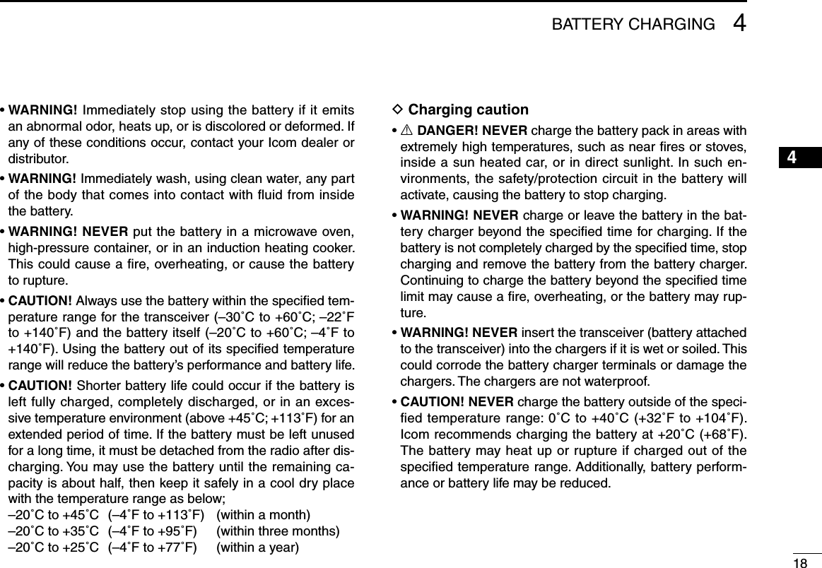 184BATTERY CHARGING12345678910111213141516•  WARNING! Immediately stop using the battery if it emits an abnormal odor, heats up, or is discolored or deformed. If any of these conditions occur, contact your Icom dealer or distributor.•  WARNING! Immediately wash, using clean water, any part of the body that comes into contact with ﬂuid from inside the battery.•  WARNING! NEVER put the battery in a microwave oven, high-pressure container, or in an induction heating cooker. This could cause a ﬁre, overheating, or cause the battery to rupture.•  CAUTION! Always use the battery within the speciﬁed tem-perature range for the transceiver (–30˚C to +60˚C; –22˚F to +140˚F) and the battery itself (–20˚C to +60˚C; –4˚F to +140˚F). Using the battery out of its speciﬁed temperature range will reduce the battery’s performance and battery life.•  CAUTION! Shorter battery life could occur if the battery is left fully charged, completely discharged, or in an exces-sive temperature environment (above +45˚C; +113˚F) for an extended period of time. If the battery must be left unused for a long time, it must be detached from the radio after dis-charging. You may use the battery until the remaining ca-pacity is about half, then keep it safely in a cool dry place with the temperature range as below;  –20˚C to +45˚C  (–4˚F to +113˚F)   (within a month)  –20˚C to +35˚C  (–4˚F to +95˚F)   (within three months)  –20˚C to +25˚C  (–4˚F to +77˚F)   (within a year)D Charging caution•  R DANGER! NEVER charge the battery pack in areas with extremely high temperatures, such as near ﬁres or stoves, inside a sun heated car, or in direct sunlight. In such en-vironments, the safety/protection circuit in the battery will activate, causing the battery to stop charging.•  WARNING! NEVER charge or leave the battery in the bat-tery charger beyond the speciﬁed time for charging. If the battery is not completely charged by the speciﬁed time, stop charging and remove the battery from the battery charger. Continuing to charge the battery beyond the speciﬁed time limit may cause a ﬁre, overheating, or the battery may rup-ture.•  WARNING! NEVER insert the transceiver (battery attached to the transceiver) into the chargers if it is wet or soiled. This could corrode the battery charger terminals or damage the chargers. The chargers are not waterproof.•  CAUTION! NEVER charge the battery outside of the speci-ﬁed temperature range: 0˚C to +40˚C (+32˚F to +104˚F). Icom recommends charging the battery at +20˚C (+68˚F). The battery may heat up or rupture if charged out of the speciﬁed temperature range. Additionally, battery perform-ance or battery life may be reduced.