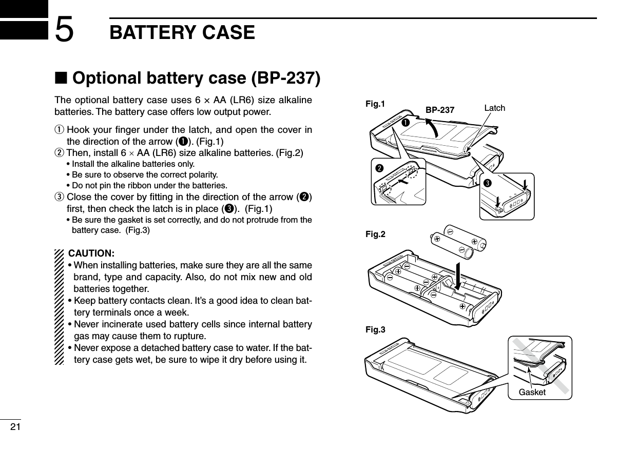 ■ Optional battery case (BP-237)The optional battery case uses 6 × AA (LR6) size alkaline batteries. The battery case offers low output power.q  Hook your ﬁnger under the latch, and open the cover in the direction of the arrow (q). (Fig.1)w  Then, install 6 × AA (LR6) size alkaline batteries. (Fig.2)  • Install the alkaline batteries only.  • Be sure to observe the correct polarity.  • Do not pin the ribbon under the batteries.e  Close the cover by ﬁtting in the direction of the arrow (w) ﬁrst, then check the latch is in place (e). (Fig.1)  •  Be sure the gasket is set correctly, and do not protrude from the battery case. (Fig.3)CAUTION:•  When installing batteries, make sure they are all the same brand, type and capacity. Also, do not mix new and old batteries together.•  Keep battery contacts clean. It’s a good idea to clean bat-tery terminals once a week.•  Never incinerate used battery cells since internal battery gas may cause them to rupture.•  Never expose a detached battery case to water. If the bat-tery case gets wet, be sure to wipe it dry before using it.qBP-237Fig.1Fig.2Fig.3eLatchwGasket215BATTERY CASE