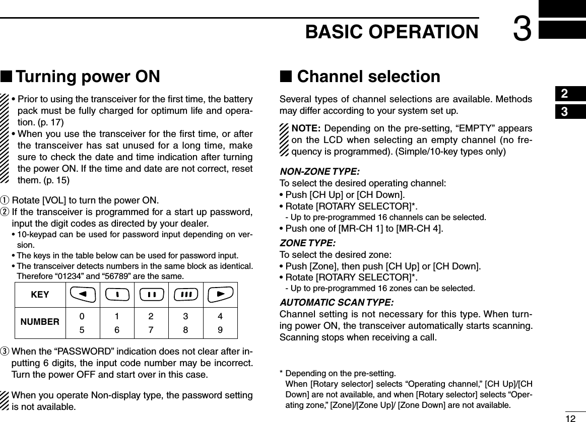 123BASIC OPERATION12345678910111213141516■ Turning power ON•  Prior to using the transceiver for the ﬁrst time, the battery pack must be fully charged for optimum life and opera-tion. (p. 17)•  When you use the transceiver for the ﬁrst time, or after the transceiver has sat unused for a long time, make sure to check the date and time indication after turning the power ON. If the time and date are not correct, reset them. (p. 15)q Rotate [VOL] to turn the power ON.w  If the transceiver is programmed for a start up password, input the digit codes as directed by your dealer. •10-keypadcanbeusedforpasswordinputdependingonver-sion. •Thekeysinthetablebelowcanbeusedforpasswordinput. •Thetransceiverdetectsnumbersinthesameblockasidentical.Therefore “01234” and “56789” are the same.KEYNUMBER 0549382716e  When the “PASSWORD” indication does not clear after in-putting 6 digits, the input code number may be incorrect. Turn the power OFF and start over in this case.When you operate Non-display type, the password setting is not available.■ Channel selectionSeveral types of channel selections are available. Methods may differ according to your system set up.NOTE: Depending on the pre-setting, “EMPTY” appears on the LCD when  selecting an empty channel (no fre-quency is programmed). (Simple/10-key types only)NON-ZONE TYPE:To select the desired operating channel:•Push[CHUp]or[CHDown].•Rotate[ROTARYSELECTOR]*.  - Up to pre-programmed 16 channels can be selected.•Pushoneof[MR-CH1]to[MR-CH4].ZONE TYPE:To select the desired zone:•Push[Zone],thenpush[CHUp]or[CHDown].•Rotate[ROTARYSELECTOR]*.  - Up to pre-programmed 16 zones can be selected.AUTOMATIC SCAN TYPE:Channel setting is not necessary for this type. When turn-ing power ON, the transceiver automatically starts scanning. Scanning stops when receiving a call.* Depending on the pre-setting.   When [Rotary selector] selects “Operating channel,” [CH Up]/[CH Down] are not available, and when [Rotary selector] selects “Oper-atingzone,”[Zone]/[ZoneUp]/[ZoneDown]arenotavailable.
