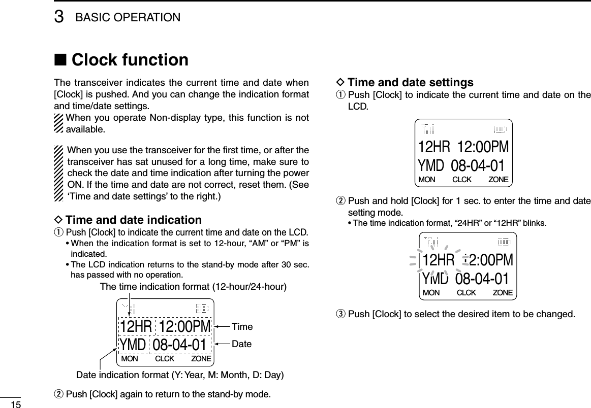 3BASIC OPERATION15■ Clock functionThe transceiver indicates the current time and date when [Clock] is pushed. And you can change the indication format and time/date settings.When you operate Non-display type, this function is not available.When you use the transceiver for the ﬁrst time, or after the transceiver has sat unused for a long time, make sure to check the date and time indication after turning the power ON. If the time and date are not correct, reset them. (See ‘Time and date settings’ to the right.)D Time and date indicationq Push [Clock] to indicate the current time and date on the LCD. •Whentheindicationformatissetto12-hour,“AM”or“PM”isindicated. •TheLCDindicationreturnstothestand-bymodeafter30sec.has passed with no operation.12HR12:00PMYMD08-04-01MON          CLCK          ZONEDate indication format (Y: Year, M: Month, D: Day) The time indication format (12-hour/24-hour)TimeDatew Push [Clock] again to return to the stand-by mode.D Time and date settingsq  Push [Clock] to indicate the current time and date on the LCD.12HR12:00PMYMD08-04-01MON          CLCK          ZONEw  Push and hold [Clock] for 1 sec. to enter the time and date setting mode. •Thetimeindicationformat,“24HR”or“12HR”blinks.12HR12:00PMYMD08-04-01MON          CLCK          ZONEe Push [Clock] to select the desired item to be changed.