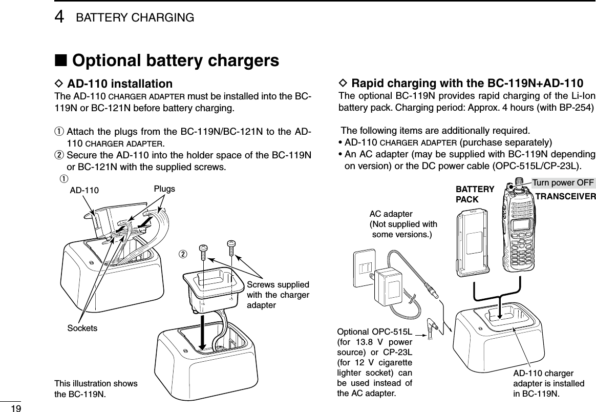 4BATTERY CHARGING19■ Optional battery chargersD AD-110 installationThe AD-110 c h a r g e r  a d a p t e r  must be installed into the BC-119N or BC-121N before battery charging.q  Attach the plugs from the BC-119N/BC-121N to the AD-110 c h a r g e r  a d a p t e r .w  Secure the AD-110 into the holder space of the BC-119N or BC-121N with the supplied screws.D Rapid charging with the BC-119N+AD-110The optional BC-119N provides rapid charging of the Li-Ion battery pack. Charging period: Approx. 4 hours (with BP-254) The following items are additionally required.•AD-110c h a r g e r  a d a p t e r  (purchase separately)•AnACadapter(maybesuppliedwithBC-119Ndependingon version) or the DC power cable (OPC-515L/CP-23L).AD-110 charger adapter is installed in BC-119N.BATTERYPACK TRANSCEIVERAC adapter(Not supplied with some versions.)Optional OPC-515L (for 13.8  V  power source)  or  CP-23L (for 12  V  cigarette lighter socket) can be  used  instead  of the AC adapter.Tu rn power OFFAD-110Screws supplied with the charger adapterSocketsPlugsqwThis illustration shows the BC-119N.