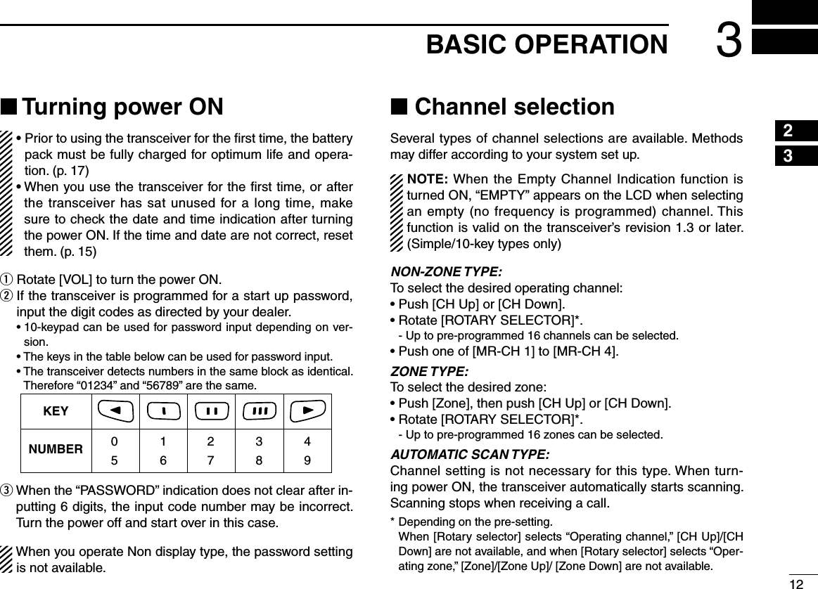 123BASIC OPERATION12345678910111213141516■ Turning power ON•  Prior to using the transceiver for the ﬁrst time, the battery pack must be fully charged for optimum life and opera-tion. (p. 17)•  When you use the transceiver for the ﬁrst time, or after the transceiver has sat unused for a long time, make sure to check the date and time indication after turning the power ON. If the time and date are not correct, reset them. (p. 15)q Rotate [VOL] to turn the power ON.w  If the transceiver is programmed for a start up password, input the digit codes as directed by your dealer.  •  10-keypad can be used for password input depending on ver-sion.  • The keys in the table below can be used for password input.  •  The transceiver detects numbers in the same block as identical.  Therefore “01234” and “56789” are the same.KEYNUMBER 0549382716e  When the “PASSWORD” indication does not clear after in-putting 6 digits, the input code number may be incorrect. Turn the power off and start over in this case.When you operate Non display type, the password setting is not available.■ Channel selectionSeveral types of channel selections are available. Methods may differ according to your system set up.NOTE: When the Empty Channel Indication function is turned ON, “EMPTY” appears on the LCD when selecting an empty (no frequency is programmed) channel. This function is valid on the transceiver’s revision 1.3 or later. (Simple/10-key types only)NON-ZONE TYPE:To select the desired operating channel:• Push [CH Up] or [CH Down].• Rotate [ROTARY SELECTOR]*.  - Up to pre-programmed 16 channels can be selected.• Push one of [MR-CH 1] to [MR-CH 4]. ZONE TYPE:To select the desired zone:• Push [Zone], then push [CH Up] or [CH Down].• Rotate [ROTARY SELECTOR]*.  - Up to pre-programmed 16 zones can be selected.AUTOMATIC SCAN TYPE:Channel setting is not necessary for this type. When turn-ing power ON, the transceiver automatically starts scanning. Scanning stops when receiving a call.* Depending on the pre-setting.   When [Rotary selector] selects “Operating channel,” [CH Up]/[CH Down] are not available, and when [Rotary selector] selects “Oper-ating zone,” [Zone]/[Zone Up]/ [Zone Down] are not available.