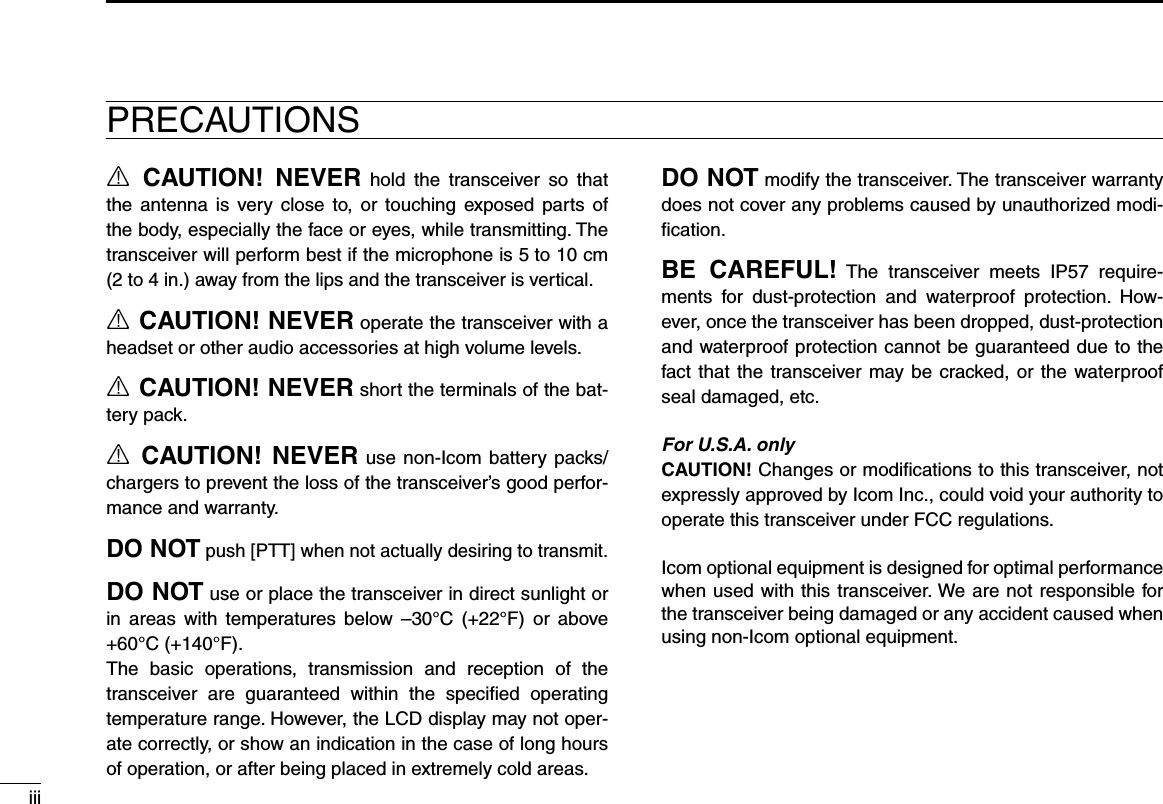 iiiR  CAUTION!  NEVER  hold  the  transceiver  so  that the  antenna  is  very  close  to,  or  touching  exposed  parts  of the body, especially the face or eyes, while transmitting. The transceiver will perform best if the microphone is 5 to 10 cm (2 to 4 in.) away from the lips and the transceiver is vertical.R CAUTION! NEVER operate the transceiver with a headset or other audio accessories at high volume levels.R CAUTION! NEVER short the terminals of the bat-tery pack.R  CAUTION!  NEVER use  non-Icom  battery  packs/ chargers to prevent the loss of the transceiver’s good perfor-mance and warranty.DO NOT push [PTT] when not actually desiring to transmit.DO NOT use or place the transceiver in direct sunlight or in  areas  with  temperatures  below  –30°C  (+22°F)  or  above +60°C (+140°F).The  basic  operations,  transmission  and  reception  of  the transceiver  are  guaranteed  within  the  speciﬁed  operating temperature range. However, the LCD display may not oper-ate correctly, or show an indication in the case of long hours of operation, or after being placed in extremely cold areas.DO NOT modify the transceiver. The transceiver warranty does not cover any problems caused by unauthorized modi-ﬁcation.BE  CAREFUL!  The  transceiver  meets  IP57  require-ments  for  dust-protection  and  waterproof  protection.  How-ever, once the transceiver has been dropped, dust-protection and waterproof protection cannot be guaranteed due to the fact that the  transceiver may be  cracked,  or  the  waterproof seal damaged, etc.For U.S.A. onlyCAUTION! Changes or modiﬁcations to this transceiver, not expressly approved by Icom Inc., could void your authority to operate this transceiver under FCC regulations.Icom optional equipment is designed for optimal performance when used with this transceiver. We are not responsible for the transceiver being damaged or any accident caused when using non-Icom optional equipment.PRECAUTIONS