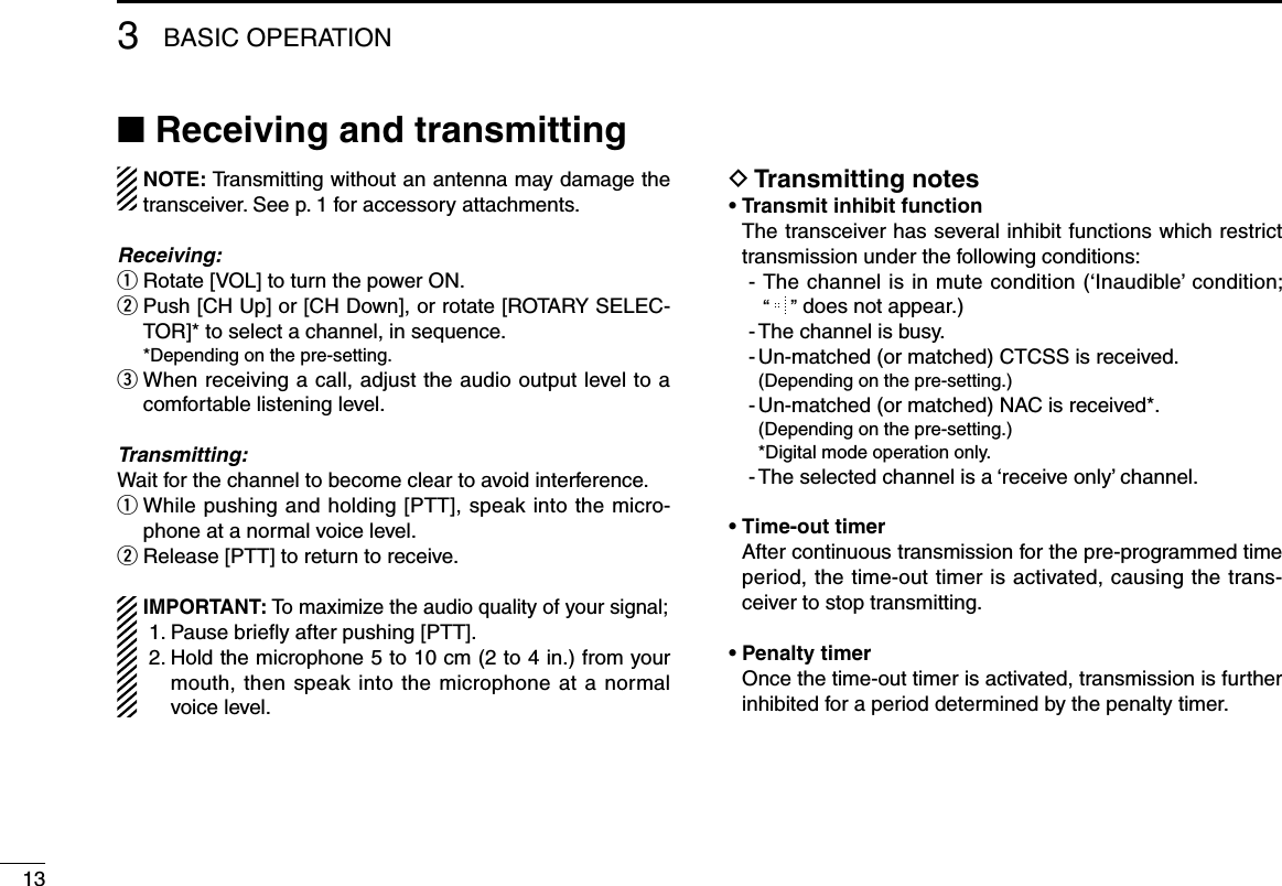 ■ Receiving and transmittingNOTE: Transmitting without an antenna may damage the transceiver. See p. 1 for accessory attachments.Receiving:q Rotate [VOL] to turn the power ON.w  Push [CH Up] or [CH Down], or rotate [ROTARY SELEC-TOR]* to select a channel, in sequence.  *Depending on the pre-setting.e  When receiving a call, adjust the audio output level to a comfortable listening level.Transmitting:Wait for the channel to become clear to avoid interference.q  While pushing and holding [PTT], speak into the micro-phone at a normal voice level.w Release [PTT] to return to receive.IMPORTANT: To maximize the audio quality of your signal; 1. Pause brieﬂy after pushing [PTT]. 2.  Hold the microphone 5 to 10 cm (2 to 4 in.) from your mouth, then speak into the microphone at a normal voice level.D Transmitting notes• Transmit inhibit function   The transceiver has several inhibit functions which restrict transmission under the following conditions:-   The channel is in mute condition (‘Inaudible’ condition;  “   ” does not appear.)- The channel is busy.- Un-matched (or matched) CTCSS is received.  (Depending on the pre-setting.)- Un-matched (or matched) NAC is received*.  (Depending on the pre-setting.)  *Digital mode operation only.- The selected channel is a ‘receive only’ channel.• Time-out timer   After continuous transmission for the pre-programmed time period, the time-out timer is activated, causing the trans-ceiver to stop transmitting.• Penalty timer   Once the time-out timer is activated, transmission is further inhibited for a period determined by the penalty timer.133BASIC OPERATION