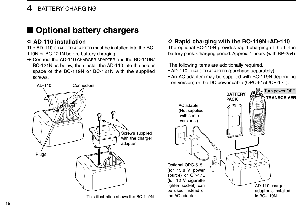 4BATTERY CHARGING19■ Optional battery chargersD AD-110 installationThe AD-110 charger adapter must be installed into the BC-119N or BC-121N before battery charging.➥  Connect the AD-110 charger adapter and the BC-119N/BC-121N as below, then install the AD-110 into the holder space  of  the  BC-119N  or  BC-121N  with  the  supplied screws.D Rapid charging with the BC-119N+AD-110The optional BC-119N provides rapid charging of the Li-Ion battery pack. Charging period: Approx. 4 hours (with BP-254) The following items are additionally required.• AD-110 charger adapter (purchase separately)•  An AC adapter (may be supplied with BC-119N depending on version) or the DC power cable (OPC-515L/CP-17L).AD-110 charger adapter is installed in BC-119N.BATTERYPACK TRANSCEIVERAC adapter(Not supplied with some versions.)Optional OPC-515L (for  13.8  V  power source)  or  CP-17L (for  12  V  cigarette lighter  socket)  can be  used  instead  of the AC adapter.Turn power OFFThis illustration shows the BC-119N.AD-110Screws supplied with the charger adapterPlugsConnectors