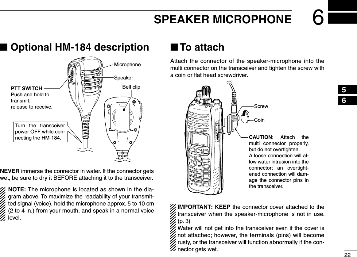 226SPEAKER MICROPHONE12345678910111213141516■ Optional HM-184 descriptionTurn  the  transceiver power OFF while con-necting the HM-184.SpeakerBelt clipMicrophonePTT SWITCHPush and hold to transmit;release to receive.NEVER immerse the connector in water. If the connector gets wet, be sure to dry it BEFORE attaching it to the transceiver.NOTE: The microphone is located as shown in the dia-gram above. To maximize the readability of your transmit-ted signal (voice), hold the microphone approx. 5 to 10 cm (2 to 4 in.) from your mouth, and speak in a normal voice level.■ To attachAttach the  connector  of the speaker-microphone into the multi connector on the transceiver and tighten the screw with a coin or ﬂat head screwdriver.CAUTION:  Attach  the multi  connector  properly, but do not overtighten.A loose connection will al-low water intrusion into the connector;  an  overtight-ened connection will dam-age  the  connector  pins  in the transceiver.CoinScrewIMPORTANT: KEEP the connector cover attached to the transceiver when the speaker-microphone is not in use.  (p. 3)Water will not get into the transceiver even if the cover is not attached; however, the terminals (pins) will become rusty, or the transceiver will function abnormally if the con-nector gets wet.