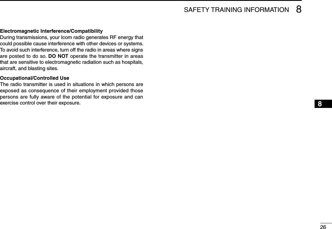 268SAFETY TRAINING INFORMATION12345678910111213141516Electromagnetic Interference/CompatibilityDuring transmissions, your Icom radio generates RF energy that could possible cause interference with other devices or systems. To avoid such interference, turn off the radio in areas where signs are posted to do so. DO NOT operate the transmitter in areas that are sensitive to electromagnetic radiation such as hospitals, aircraft, and blasting sites.Occupational/Controlled UseThe radio transmitter is used in situations in which persons are exposed as consequence of their employment provided those persons are fully aware of the potential for exposure and can exercise control over their exposure.